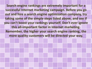 Search engine rankings are extremely important for a 
successful Internet marketing campaign. Before you go 
out and hire a search engine optimization company, try 
taking some of the simple steps listed above, and see if 
you can't boost your rankings yourself. Don't ever ignore 
this all-important factor in Internet marketing. 
Remember, the higher your search engine ranking, the 
more quality customers will be directed your way. 
 