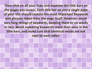 Then click on all your links and examine the title bars on 
the pages you access. Each title bar on every single page 
of your site should contain the most important keywords 
and phrases taken from the page itself. However, avoid 
very long strings of keywords, keeping them to six words 
or less. Avoid repeating keywords more than once in the 
title bars, and make sure that identical words are not 
next to each other. 
 
