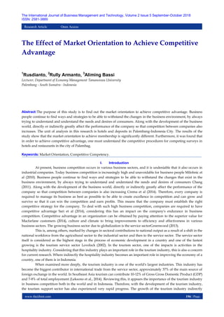 www.theijbmt.com 196 | Page
The International Journal of Business Management and Technology, Volume 2 Issue 5 September-October 2018
ISSN: 2581-3889
Research Article Open Access
The Effect of Market Orientation to Achieve Competitive
Advantage
1
Rusdianto, 2
Rully Armanto, 3
Aliming Bassi
Lecturer, Department of Economy Management Tamansiswa University
Palembang - South Sumatra - Indonesia
Abstract:The purpose of this study is to find out the market orientation to achieve competitive advantage. Business
people continue to find ways and strategies to be able to withstand the changes in the business environment, by always
trying to understand and understand the needs and desires of consumers. Along with the development of the business
world, directly or indirectly greatly affect the performance of the company so that competition between companies also
increases. The unit of analysis in this research is hotels and deposits in Palembang-Indonesia City. The results of the
study show that the market orientation to achieve membership is significantly different. Furthermore, it was found that
in order to achieve competitive advantage, one must understand the competitive procedures for competing surveys in
hotels and restaurants in the city of Palembag.
Keywords: Market Orientation, Competitive Competency.
I. Introduction
At present, business competition occurs in various business sectors, and it is undeniable that it also occurs in
industrial companies. Today business competition is increasingly high and unavoidable for business people Milohnic et
al (2010). Business people continue to find ways and strategies to be able to withstand the changes that exist in the
business environment, by always trying to understand and understand the needs and desires of consumers Chang
(2011). Along with the development of the business world, directly or indirectly greatly affect the performance of the
company so that competition between companies is also increasing Crema et al (2014). Therefore, every company is
required to manage its business as best as possible to be able to create excellence in competition and can grow and
survive so that it can win the competition and earn profits. This means that the company must establish the right
competitive strategy for the company. To deal with such high business competition, companies are required to have
competitive advantage Sari et al (2014), considering this has an impact on the company's endurance in business
competition. Competitive advantage in an organization can be obtained by paying attention to the superior value for
Macfarlane customers (2014), culture and climate to bring improvements to efficiency and effectiveness in various
business sectors. The growing business sector due to globalization is the service sectorGreenwood (2013).
This is, among others, marked by changes in sectoral contributions to national output as a result of a shift in the
national workforce from the agricultural sector to the industrial sector and then to the service sector. The service sector
itself is considered as the highest stage in the process of economic development in a country and one of the fastest
growing is the tourism service sector Lovelock (2002). In the tourism sector, one of the impacts is activities in the
hospitality industry. Considering that this industry plays an important role in the tourism industry, this is also a concern
for current research. Where indirectly the hospitality industry becomes an important role in improving the economy of a
country, one of them is in Indonesia.
When examined more deeply, the tourism industry is one of the world's largest industries. This industry has
become the biggest contributor in international trade from the service sector, approximately 37% of the main source of
foreign exchange in the world. In Southeast Asia tourism can contribute 10-12% of Gross Gross Domestic Product (GDP)
and 7-8% of total employement (Leksono et al., 2014). Reviewing this, it appears the importance of the tourism industry
in business competition both in the world and in Indonesia. Therefore, with the development of the tourism industry,
the tourism support sector has also experienced very rapid progress. The growth of the tourism industry indirectly
 