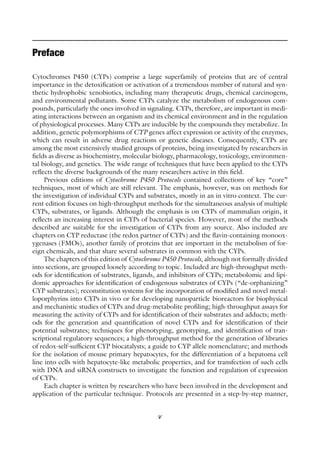 v
Preface
Cytochromes P450 (CYPs) comprise a large superfamily of proteins that are of central
importance in the detoxification or activation of a tremendous number of natural and syn-
thetic hydrophobic xenobiotics, including many therapeutic drugs, chemical carcinogens,
and environmental pollutants. Some CYPs catalyze the metabolism of endogenous com-
pounds, particularly the ones involved in signaling. CYPs, therefore, are important in medi-
ating interactions between an organism and its chemical environment and in the regulation
of physiological processes. Many CYPs are inducible by the compounds they metabolize. In
addition, genetic polymorphisms of CYP genes affect expression or activity of the enzymes,
which can result in adverse drug reactions or genetic diseases. Consequently, CYPs are
among the most extensively studied groups of proteins, being investigated by researchers in
fields as diverse as biochemistry, molecular biology, pharmacology, toxicology, environmen-
tal biology, and genetics. The wide range of techniques that have been applied to the CYPs
reflects the diverse backgrounds of the many researchers active in this field.
Previous editions of Cytochrome P450 Protocols contained collections of key “core”
techniques, most of which are still relevant. The emphasis, however, was on methods for
the investigation of individual CYPs and substrates, mostly in an in vitro context. The cur-
rent edition focuses on high-throughput methods for the simultaneous analysis of multiple
CYPs, substrates, or ligands. Although the emphasis is on CYPs of mammalian origin, it
reflects an increasing interest in CYPs of bacterial species. However, most of the methods
described are suitable for the investigation of CYPs from any source. Also included are
chapters on CYP reductase (the redox partner of CYPs) and the flavin-containing monoox-
ygenases (FMOs), another family of proteins that are important in the metabolism of for-
eign chemicals, and that share several substrates in common with the CYPs.
The chapters of this edition of Cytochrome P450 Protocols, although not formally divided
into sections, are grouped loosely according to topic. Included are high-throughput meth-
ods for identification of substrates, ligands, and inhibitors of CYPs; metabolomic and lipi-
domic approaches for identification of endogenous substrates of CYPs (“de-orphanizing”
CYP substrates); reconstitution systems for the incorporation of modified and novel metal-
loporphyrins into CYPs in vivo or for developing nanoparticle bioreactors for biophysical
and mechanistic studies of CYPs and drug-metabolite profiling; high-throughput assays for
measuring the activity of CYPs and for identification of their substrates and adducts; meth-
ods for the generation and quantification of novel CYPs and for identification of their
potential substrates; techniques for phenotyping, genotyping, and identification of tran-
scriptional regulatory sequences; a high-throughput method for the generation of libraries
of redox-self-sufficient CYP biocatalysts; a guide to CYP allele nomenclature; and methods
for the isolation of mouse primary hepatocytes, for the differentiation of a hepatoma cell
line into cells with hepatocyte-like metabolic properties, and for transfection of such cells
with DNA and siRNA constructs to investigate the function and regulation of expression
of CYPs.
Each chapter is written by researchers who have been involved in the development and
application of the particular technique. Protocols are presented in a step-by-step manner,
 