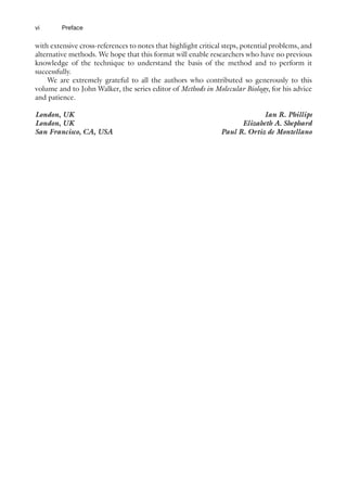 vi
with extensive cross-references to notes that highlight critical steps, potential problems, and
alternative methods. We hope that this format will enable researchers who have no previous
knowledge of the technique to understand the basis of the method and to perform it
successfully.
We are extremely grateful to all the authors who contributed so generously to this
volume and to John Walker, the series editor of Methods in Molecular Biology, for his advice
and patience.
London, UK Ian R. Phillips
London, UK Elizabeth A. Shephard
San Francisco, CA, USA Paul R. Ortiz de Montellano
Preface
 