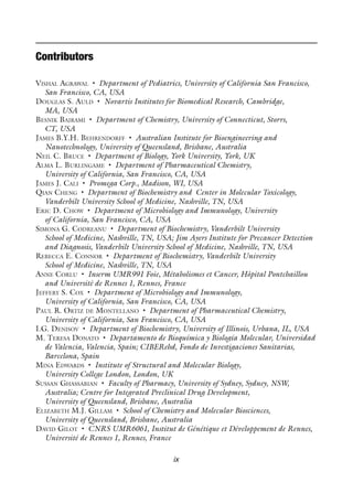 ix
Contributors
VISHAL AGRAWAL • Department of Pediatrics, University of California San Francisco,
San Francisco, CA, USA
DOUGLAS S. AULD • Novartis Institutes for Biomedical Research, Cambridge,
MA, USA
BESNIK BAJRAMI • Department of Chemistry, University of Connecticut, Storrs,
CT, USA
JAMES B.Y.H. BEHRENDORFF • Australian Institute for Bioengineering and
Nanotechnology, University of Queensland, Brisbane, Australia
NEIL C. BRUCE • Department of Biology, York University, York, UK
ALMA L. BURLINGAME • Department of Pharmaceutical Chemistry,
University of California, San Francisco, CA, USA
JAMES J. CALI • Promega Corp., Madison, WI, USA
QIAN CHENG • Department of Biochemistry and Center in Molecular Toxicology,
Vanderbilt University School of Medicine, Nashville, TN, USA
ERIC D. CHOW • Department of Microbiology and Immunology, University
of California, San Francisco, CA, USA
SIMONA G. CODREANU • Department of Biochemistry, Vanderbilt University
School of Medicine, Nashville, TN, USA; Jim Ayers Institute for Precancer Detection
and Diagnosis, Vanderbilt University School of Medicine, Nashville, TN, USA
REBECCA E. CONNOR • Department of Biochemistry, Vanderbilt University
School of Medicine, Nashville, TN, USA
ANNE CORLU • Inserm UMR991 Foie, Métabolismes et Cancer, Hôpital Pontchaillou
and Université de Rennes 1, Rennes, France
JEFFERY S. COX • Department of Microbiology and Immunology,
University of California, San Francisco, CA, USA
PAUL R. ORTIZ DE MONTELLANO • Department of Pharmaceutical Chemistry,
University of California, San Francisco, CA, USA
I.G. DENISOV • Department of Biochemistry, University of Illinois, Urbana, IL, USA
M. TERESA DONATO • Departamento de Bioquímica y Biología Molecular, Universidad
de Valencia, Valencia, Spain; CIBERehd, Fondo de Investigaciones Sanitarias,
Barcelona, Spain
MINA EDWARDS • Institute of Structural and Molecular Biology,
University College London, London, UK
SUSSAN GHASSABIAN • Faculty of Pharmacy, University of Sydney, Sydney, NSW,
Australia; Centre for Integrated Preclinical Drug Development,
University of Queensland, Brisbane, Australia
ELIZABETH M.J. GILLAM • School of Chemistry and Molecular Biosciences,
University of Queensland, Brisbane, Australia
DAVID GILOT • CNRS UMR6061, Institut de Génétique et Développement de Rennes,
Université de Rennes 1, Rennes, France
 
