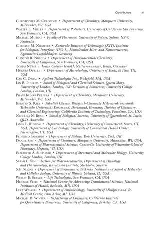 xi
Contributors
CHRISTOPHER MCCULLOUGH • Department of Chemistry, Marquette University,
Milwaukee, WI, USA
WALTER L. MILLER • Department of Pediatrics, University of California San Francisco,
San Francisco, CA, USA
MICHAEL MURRAY • Faculty of Pharmacy, University of Sydney, Sydney, NSW,
Australia
CHRISTOF M. NIEMEYER • Karlsruhe Institute of Technologie (KIT), Institute
for Biological Interfaces (IBG-1), Biomolecular Micr- and Nanostructures,
Eggenstein-Leopoldshafen, Germany
CLINTON R. NISHIDA • Department of Pharmaceutical Chemistry,
University of California, San Francisco, CA, USA
TOBIAS NÜBEL • Lonza Cologne GmbH, Nattermannallee, Koeln, Germany
HUGUES OUELLET • Department of Microbiology, University of Texas, El Paso, TX,
USA
CAN C. OZBAL • Agilent Technologies Inc., Wakefield, MA, USA
IAN R. PHILLIPS • School of Biological and Chemical Sciences, Queen Mary,
University of London, London, UK; Division of Biosciences, University College
London, London, UK
PHANI KUMAR PULLELA • Department of Chemistry, Marquette University,
Milwaukee, WI, USA
KERSTEN S. RABE • Fakultät Chemie, Biologisch-Chemische Mikrostrukturtechnik,
Technische Universität Dortmund, Dortmund, Germany; Division of Chemistry
and Chemical Engineering, California Institute of Technology, Pasadena, CA, USA
NEDELJKA N. ROSIC • School of Biological Sciences, University of Queensland, St. Lucia,
QLD, Australia
JAMES F. RUSLING • Department of Chemistry, University of Connecticut, Storrs, CT,
USA; Department of Cell Biology, University of Connecticut Health Center,
Farmington, CT, USA
FEDERICO SABBADIN • Department of Biology, York University, York, UK
DANIEL SEM • Department of Chemistry, Marquette University, Milwaukee, WI, USA;
Department of Pharmaceutical Sciences, Concordia University of Wisconsin–School of
Pharmacy, Mequon, WI, USA
ELIZABETH A. SHEPHARD • Department of Structural and Molecular Biology, University
College London, London, UK
SARAH C. SIM • Section for Pharmacogenetics, Department of Physiology
and Pharmacology, Karolinska Institute, Stockholm, Sweden
S.G. SLIGAR • Department of Biochemistry, Beckman Institute and School of Molecular
and Cellular Biology, University of Illinois, Urbana, IL, USA
WESLEY E. STRAUB • Life Technologies, San Francisco, CA, USA
HENRIKE VEITH • National Center for Advancing Translational Sciences, National
Institutes of Health, Bethesda, MD, USA
LUCY WASKELL • Department of Anesthesiology, University of Michigan and VA
Medical Center, Ann Arbor, MI, USA
MICHAEL B. WINTER • Department of Chemistry, California Institute
for Quantitative Biosciences, University of California, Berkeley, CA, USA
 