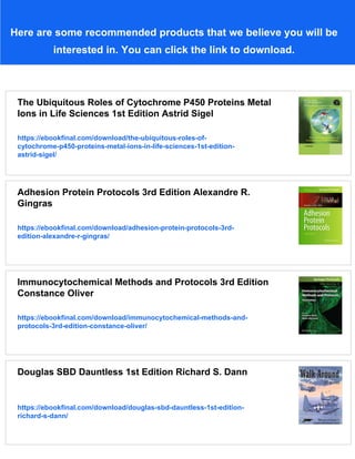 Here are some recommended products that we believe you will be
interested in. You can click the link to download.
The Ubiquitous Roles of Cytochrome P450 Proteins Metal
Ions in Life Sciences 1st Edition Astrid Sigel
https://ebookfinal.com/download/the-ubiquitous-roles-of-
cytochrome-p450-proteins-metal-ions-in-life-sciences-1st-edition-
astrid-sigel/
Adhesion Protein Protocols 3rd Edition Alexandre R.
Gingras
https://ebookfinal.com/download/adhesion-protein-protocols-3rd-
edition-alexandre-r-gingras/
Immunocytochemical Methods and Protocols 3rd Edition
Constance Oliver
https://ebookfinal.com/download/immunocytochemical-methods-and-
protocols-3rd-edition-constance-oliver/
Douglas SBD Dauntless 1st Edition Richard S. Dann
https://ebookfinal.com/download/douglas-sbd-dauntless-1st-edition-
richard-s-dann/
 