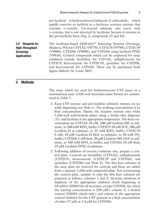 5
Bioluminescent Assays for Cytochrome P450 Enzymes
pre-luciferin 6-hydroxybenzo(d)thiazole-2-carbonitrile, which
rapidly converts to luciferin in a luciferase reaction mixture that
contains D-cysteine. Un-reacted substrate also reacts with
D-cysteine, but is not detected by luciferase because it remains in
the pro-luciferin form (Fig. 2, compounds 15 and 16).
The luciferase-based P450-Glo™ Screening Systems (Promega,
Madison, WI) for CYP1A2 (V9770), CYP2C9 (V9790), CYP2C19
(V9880), CYP2D6 (V9890), and CYP3A4 using luciferin-PPXE
(V9910). Control compounds which can be employed for assay
validation include furafylline for CYP1A2, sulfaphenazole for
CYP2C9, ketoconazole for CYP2C19, quinidine for CYP2D6,
and ketoconazole for CYP3A4. These can be purchased from
Sigma-Aldrich (St. Louis, MO).
The steps which are used for bioluminescent CYP assays in a
miniaturized assay 1,536-well microtiter-plate format are summa-
rized in Table 1.
1. Keep CYP enzyme and pro-luciferin substrate mixture on ice
while dispensing (see Note 1). The working concentration is 2×
final concentration. Pipette the reaction mixture into white
1,536-well solid-bottom plates using a bottle-valve dispenser
(11) and incubate at the appropriate temperature. The final con-
centrations are CYP1A2 10 nM, 100 mM luciferin-ME as sub-
strate, in 100 mM KPO4
buffer; CYP2C9 10 nM 2C9, 100 mM
Luciferin-H as substrate, in 25 mM KPO4
buffer; CYP2C19
5 nM, 10 mM Luciferin-H EGE as substrate, in 50 mM PO4
buffer; CYP2D6 5 nM final, 30 mM Luciferin-ME EGE as sub-
strate, in 100 mM KPO4
in buffer; and CYP3A4 10 nM final,
25 mM Luciferin-PPXE as substrate.
2. Following addition of enzyme/substrate mix, prepare a con-
trol plate. Controls are furafylline (CYP1A2), sulfaphenazole
(CYP2C9), ketoconazole (CYP2C19 and CYP3A4), and
quinidine (CYP2D6) (see Note 2). The first four columns of
the assay plate are reserved for controls and these are added
from a separate 1,536-well compound plate. For constructing
the control plate, samples in only the first four columns are
prepared as follows: columns 1 and 2, 16-point titrations in
duplicate of the appropriate inhibitor (both beginning at
10 mM in DMSO for all isozymes, except CYP2D6, for which
the starting concentration is 250 mM); column 3, a neutral
control (DMSO vehicle only); and column 4, the appropriate
control inhibitor for the CYP (present at a final concentration
of either 57 mM or 1.4 mM for CYP2D6).
2.2 Reagents for
High-Throughput
Screening
Applications
3 Methods
 