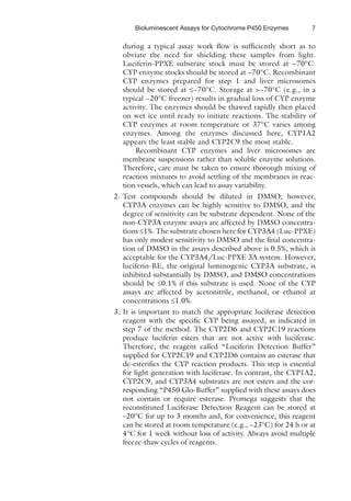 7
Bioluminescent Assays for Cytochrome P450 Enzymes
during a typical assay work flow is sufficiently short as to
obviate the need for shielding these samples from light.
Luciferin-PPXE substrate stock must be stored at −70°C.
CYP enzyme stocks should be stored at −70°C. Recombinant
CYP enzymes prepared for step 1 and liver microsomes
should be stored at £−70°C. Storage at >−70°C (e.g., in a
typical −20°C freezer) results in gradual loss of CYP enzyme
activity. The enzymes should be thawed rapidly then placed
on wet ice until ready to initiate reactions. The stability of
CYP enzymes at room temperature or 37°C varies among
enzymes. Among the enzymes discussed here, CYP1A2
appears the least stable and CYP2C9 the most stable.
Recombinant CYP enzymes and liver microsomes are
membrane suspensions rather than soluble enzyme solutions.
Therefore, care must be taken to ensure thorough mixing of
reaction mixtures to avoid settling of the membranes in reac-
tion vessels, which can lead to assay variability.
2. Test compounds should be diluted in DMSO; however,
CYP3A enzymes can be highly sensitive to DMSO, and the
degree of sensitivity can be substrate dependent. None of the
non-CYP3A enzyme assays are affected by DMSO concentra-
tions £1%. The substrate chosen here for CYP3A4 (Luc-PPXE)
has only modest sensitivity to DMSO and the final concentra-
tion of DMSO in the assays described above is 0.5%, which is
acceptable for the CYP3A4/Luc-PPXE 3A system. However,
luciferin-BE, the original luminogenic CYP3A substrate, is
inhibited substantially by DMSO, and DMSO concentrations
should be £0.1% if this substrate is used. None of the CYP
assays are affected by acetonitrile, methanol, or ethanol at
concentrations £1.0%.
3. It is important to match the appropriate luciferase detection
reagent with the specific CYP being assayed, as indicated in
step 7 of the method. The CYP2D6 and CYP2C19 reactions
produce luciferin esters that are not active with luciferase.
Therefore, the reagent called “Luciferin Detection Buffer”
supplied for CYP2C19 and CYP2D6 contains an esterase that
de-esterifies the CYP reaction products. This step is essential
for light generation with luciferase. In contrast, the CYP1A2,
CYP2C9, and CYP3A4 substrates are not esters and the cor-
responding “P450 Glo-Buffer” supplied with these assays does
not contain or require esterase. Promega suggests that the
reconstituted Luciferase Detection Reagent can be stored at
–20°C for up to 3 months and, for convenience, this reagent
can be stored at room temperature (e.g., ~23°C) for 24 h or at
4°C for 1 week without loss of activity. Always avoid multiple
freeze-thaw cycles of reagents.
 