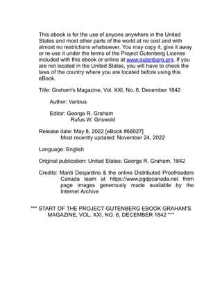 This ebook is for the use of anyone anywhere in the United
States and most other parts of the world at no cost and with
almost no restrictions whatsoever. You may copy it, give it away
or re-use it under the terms of the Project Gutenberg License
included with this ebook or online at www.gutenberg.org. If you
are not located in the United States, you will have to check the
laws of the country where you are located before using this
eBook.
Title: Graham's Magazine, Vol. XXI, No. 6, December 1842
Author: Various
Editor: George R. Graham
Rufus W. Griswold
Release date: May 8, 2022 [eBook #68027]
Most recently updated: November 24, 2022
Language: English
Original publication: United States: George R. Graham, 1842
Credits: Mardi Desjardins & the online Distributed Proofreaders
Canada team at https://www.pgdpcanada.net from
page images generously made available by the
Internet Archive
*** START OF THE PROJECT GUTENBERG EBOOK GRAHAM'S
MAGAZINE, VOL. XXI, NO. 6, DECEMBER 1842 ***
 