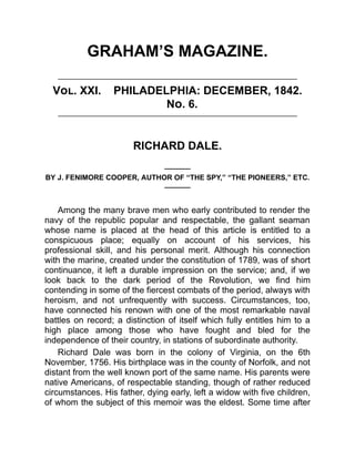 GRAHAM’S MAGAZINE.
Vol. XXI. PHILADELPHIA: DECEMBER, 1842.
No. 6.
RICHARD DALE.
———
BY J. FENIMORE COOPER, AUTHOR OF “THE SPY,” “THE PIONEERS,” ETC.
———
Among the many brave men who early contributed to render the
navy of the republic popular and respectable, the gallant seaman
whose name is placed at the head of this article is entitled to a
conspicuous place; equally on account of his services, his
professional skill, and his personal merit. Although his connection
with the marine, created under the constitution of 1789, was of short
continuance, it left a durable impression on the service; and, if we
look back to the dark period of the Revolution, we find him
contending in some of the fiercest combats of the period, always with
heroism, and not unfrequently with success. Circumstances, too,
have connected his renown with one of the most remarkable naval
battles on record; a distinction of itself which fully entitles him to a
high place among those who have fought and bled for the
independence of their country, in stations of subordinate authority.
Richard Dale was born in the colony of Virginia, on the 6th
November, 1756. His birthplace was in the county of Norfolk, and not
distant from the well known port of the same name. His parents were
native Americans, of respectable standing, though of rather reduced
circumstances. His father, dying early, left a widow with five children,
of whom the subject of this memoir was the eldest. Some time after
 