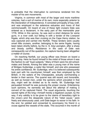 is probable that the interruption to commerce rendered him the
master of his own movements.
Virginia, in common with most of the larger and more maritime
colonies, had a sort of marine of its own; more especially anterior to
the Declaration of Independence. It consisted principally of bay craft,
and was employed in the extensive estuaries and rivers of that
commonwealth. On board of one of these light cruisers Dale was
entered as a lieutenant, in the early part of the memorable year
1776. While in this service, he was sent a short distance for some
guns, in a river craft; but falling in with a tender of the Liverpool
frigate, which ship was then cruising on the Cape Henry station, he
was captured and carried into Norfolk. These tenders were usually
smart little cruisers, another, belonging to the same frigate, having
been taken shortly before, by the U. S. brig Lexington, after a sharp
and bloody conflict. Resistance in the case of Dale was
consequently out of the question, his capture having been altogether
a matter of course.
On reaching Norfolk, our young officer was thrown on board a
prison-ship. Here he found himself in the midst of those whom it was
the fashion to call “loyal subjects.” Many of them were his old school-
mates and friends. Among the latter was a young man of the name
of Bridges Gutteridge, a sailor like himself, and one who possessed
his entire confidence. Mr. Gutteridge, who it is believed subsequently
took part with his countrymen himself, was then employed by the
British, in the waters of the Chesapeake, actually commanding a
tender in their service. The quarrel was still recent; and honorable,
as well as honest men, under the opinions which prevailed in that
day, might well be divided as to its merits. Mr. Gutteridge had
persuaded himself he was pursuing the proper course. Entertaining
such opinions, he earnestly set about the attempt of making a
convert of his captured friend. The usual arguments, touching the
sacred rights of the king—himself merely a legalized usurper, by the
way, if any validity is to be given to the claims of hereditary right to
the crown—and the desperate nature of the “rebel cause,” were
freely and strenuously used, until Dale began to waver in his faith. In
the end, he yielded and consented to accompany his friend in a
cruise against the vessels of the state. This occurred in the month of
 