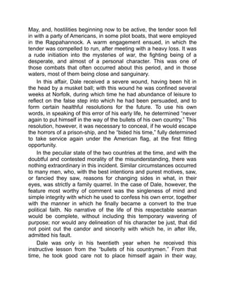 May, and, hostilities beginning now to be active, the tender soon fell
in with a party of Americans, in some pilot boats, that were employed
in the Rappahannock. A warm engagement ensued, in which the
tender was compelled to run, after meeting with a heavy loss. It was
a rude initiation into the mysteries of war, the fighting being of a
desperate, and almost of a personal character. This was one of
those combats that often occurred about this period, and in those
waters, most of them being close and sanguinary.
In this affair, Dale received a severe wound, having been hit in
the head by a musket ball; with this wound he was confined several
weeks at Norfolk, during which time he had abundance of leisure to
reflect on the false step into which he had been persuaded, and to
form certain healthful resolutions for the future. To use his own
words, in speaking of this error of his early life, he determined “never
again to put himself in the way of the bullets of his own country.” This
resolution, however, it was necessary to conceal, if he would escape
the horrors of a prison-ship, and he “bided his time,” fully determined
to take service again under the American flag, at the first fitting
opportunity.
In the peculiar state of the two countries at the time, and with the
doubtful and contested morality of the misunderstanding, there was
nothing extraordinary in this incident. Similar circumstances occurred
to many men, who, with the best intentions and purest motives, saw,
or fancied they saw, reasons for changing sides in what, in their
eyes, was strictly a family quarrel. In the case of Dale, however, the
feature most worthy of comment was the singleness of mind and
simple integrity with which he used to confess his own error, together
with the manner in which he finally became a convert to the true
political faith. No narrative of the life of this respectable seaman
would be complete, without including this temporary wavering of
purpose; nor would any delineation of his character be just, that did
not point out the candor and sincerity with which he, in after life,
admitted his fault.
Dale was only in his twentieth year when he received this
instructive lesson from the “bullets of his countrymen.” From that
time, he took good care not to place himself again in their way,
 