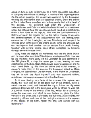 going, in June or July, to Bermuda, on a more peaceable expedition,
in company with William Gutteridge, a relative of his beguiling friend.
On the return passage, the vessel was captured by the Lexington,
the brig just mentioned, then a successful cruiser, under the orders
of Capt. John Barry; an officer who subsequently died at the head of
the service. This occurred just after the Declaration of
Independence, and Dale immediately offered himself as a volunteer
under the national flag. He was received and rated as a midshipman
within a few hours of his capture. This was the commencement of
Dale’s service in the regular navy of his native country. It was also
the commencement of his acquaintance with the distinguished
commander of the Lexington, whose friendship and respect he
enjoyed down to the day of the latter’s death. While the brig was out,
our midshipman had another narrow escape from death, having,
together with several others, been struck senseless by lightning
during a severe thunder storm.
Barry made the capture just mentioned near the end of his cruise,
and he soon after went into Philadelphia, which place Dale now saw
for the first time. Here Barry left the Lexington to take command of
the Effingham 28, a ship that never got to sea, leaving our new
midshipman in the brig. Capt. Hallock was Barry’s successor, and he
soon rated Dale, by this time an active and skilful seaman, a
master’s mate. Early in the autumn, the Lexington sailed for Cape
François, on special duty. On her return, in the month of December,
she fell in with the Pearl frigate,[1]
and was captured without
resistance, carrying an armament of only a few fours.
As it was blowing very fresh at the moment this capture was
made, the Pearl took out of the prize four or five officers, threw a
small crew on board, and directed the brig to follow her. By some
accounts Dale was left in the Lexington, while by others he was not.
A succinct history of the events of his life, written by a connection
under his own eye, and which is now before us, gives the latter
version of the affair, and is probably the true one. At all events, the
remaining officers and crew of the Lexington rose upon the captors
in the course of the night, retook the brig, and carried her into
Baltimore.[2]
 