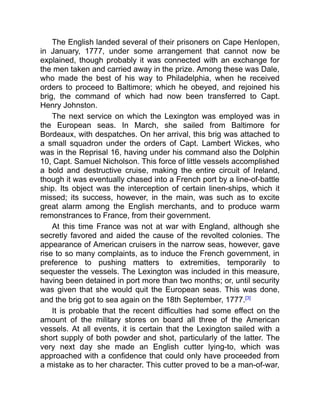 The English landed several of their prisoners on Cape Henlopen,
in January, 1777, under some arrangement that cannot now be
explained, though probably it was connected with an exchange for
the men taken and carried away in the prize. Among these was Dale,
who made the best of his way to Philadelphia, when he received
orders to proceed to Baltimore; which he obeyed, and rejoined his
brig, the command of which had now been transferred to Capt.
Henry Johnston.
The next service on which the Lexington was employed was in
the European seas. In March, she sailed from Baltimore for
Bordeaux, with despatches. On her arrival, this brig was attached to
a small squadron under the orders of Capt. Lambert Wickes, who
was in the Reprisal 16, having under his command also the Dolphin
10, Capt. Samuel Nicholson. This force of little vessels accomplished
a bold and destructive cruise, making the entire circuit of Ireland,
though it was eventually chased into a French port by a line-of-battle
ship. Its object was the interception of certain linen-ships, which it
missed; its success, however, in the main, was such as to excite
great alarm among the English merchants, and to produce warm
remonstrances to France, from their government.
At this time France was not at war with England, although she
secretly favored and aided the cause of the revolted colonies. The
appearance of American cruisers in the narrow seas, however, gave
rise to so many complaints, as to induce the French government, in
preference to pushing matters to extremities, temporarily to
sequester the vessels. The Lexington was included in this measure,
having been detained in port more than two months; or, until security
was given that she would quit the European seas. This was done,
and the brig got to sea again on the 18th September, 1777.[3]
It is probable that the recent difficulties had some effect on the
amount of the military stores on board all three of the American
vessels. At all events, it is certain that the Lexington sailed with a
short supply of both powder and shot, particularly of the latter. The
very next day she made an English cutter lying-to, which was
approached with a confidence that could only have proceeded from
a mistake as to her character. This cutter proved to be a man-of-war,
 