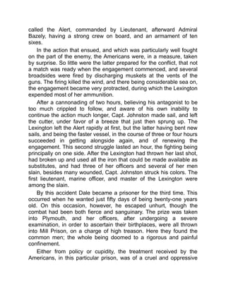called the Alert, commanded by Lieutenant, afterward Admiral
Bazely, having a strong crew on board, and an armament of ten
sixes.
In the action that ensued, and which was particularly well fought
on the part of the enemy, the Americans were, in a measure, taken
by surprise. So little were the latter prepared for the conflict, that not
a match was ready when the engagement commenced, and several
broadsides were fired by discharging muskets at the vents of the
guns. The firing killed the wind, and there being considerable sea on,
the engagement became very protracted, during which the Lexington
expended most of her ammunition.
After a cannonading of two hours, believing his antagonist to be
too much crippled to follow, and aware of his own inability to
continue the action much longer, Capt. Johnston made sail, and left
the cutter, under favor of a breeze that just then sprung up. The
Lexington left the Alert rapidly at first, but the latter having bent new
sails, and being the faster vessel, in the course of three or four hours
succeeded in getting alongside again, and of renewing the
engagement. This second struggle lasted an hour, the fighting being
principally on one side. After the Lexington had thrown her last shot,
had broken up and used all the iron that could be made available as
substitutes, and had three of her officers and several of her men
slain, besides many wounded, Capt. Johnston struck his colors. The
first lieutenant, marine officer, and master of the Lexington were
among the slain.
By this accident Dale became a prisoner for the third time. This
occurred when he wanted just fifty days of being twenty-one years
old. On this occasion, however, he escaped unhurt, though the
combat had been both fierce and sanguinary. The prize was taken
into Plymouth, and her officers, after undergoing a severe
examination, in order to ascertain their birthplaces, were all thrown
into Mill Prison, on a charge of high treason. Here they found the
common men; the whole being doomed to a rigorous and painful
confinement.
Either from policy or cupidity, the treatment received by the
Americans, in this particular prison, was of a cruel and oppressive
 