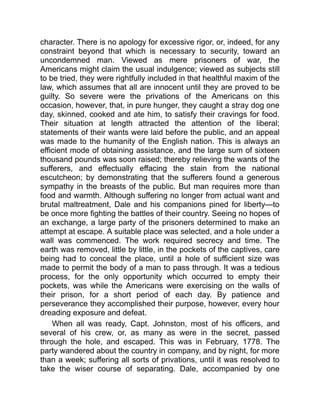 character. There is no apology for excessive rigor, or, indeed, for any
constraint beyond that which is necessary to security, toward an
uncondemned man. Viewed as mere prisoners of war, the
Americans might claim the usual indulgence; viewed as subjects still
to be tried, they were rightfully included in that healthful maxim of the
law, which assumes that all are innocent until they are proved to be
guilty. So severe were the privations of the Americans on this
occasion, however, that, in pure hunger, they caught a stray dog one
day, skinned, cooked and ate him, to satisfy their cravings for food.
Their situation at length attracted the attention of the liberal;
statements of their wants were laid before the public, and an appeal
was made to the humanity of the English nation. This is always an
efficient mode of obtaining assistance, and the large sum of sixteen
thousand pounds was soon raised; thereby relieving the wants of the
sufferers, and effectually effacing the stain from the national
escutcheon; by demonstrating that the sufferers found a generous
sympathy in the breasts of the public. But man requires more than
food and warmth. Although suffering no longer from actual want and
brutal maltreatment, Dale and his companions pined for liberty—to
be once more fighting the battles of their country. Seeing no hopes of
an exchange, a large party of the prisoners determined to make an
attempt at escape. A suitable place was selected, and a hole under a
wall was commenced. The work required secrecy and time. The
earth was removed, little by little, in the pockets of the captives, care
being had to conceal the place, until a hole of sufficient size was
made to permit the body of a man to pass through. It was a tedious
process, for the only opportunity which occurred to empty their
pockets, was while the Americans were exercising on the walls of
their prison, for a short period of each day. By patience and
perseverance they accomplished their purpose, however, every hour
dreading exposure and defeat.
When all was ready, Capt. Johnston, most of his officers, and
several of his crew, or, as many as were in the secret, passed
through the hole, and escaped. This was in February, 1778. The
party wandered about the country in company, and by night, for more
than a week; suffering all sorts of privations, until it was resolved to
take the wiser course of separating. Dale, accompanied by one
 