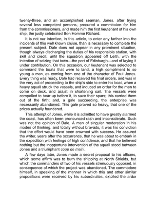 twenty-three, and an accomplished seaman, Jones, after trying
several less competent persons, procured a commission for him
from the commissioners, and made him the first lieutenant of his own
ship, the justly celebrated Bon Homme Richard.
It is not our intention, in this article, to enter any farther into the
incidents of this well known cruise, than is necessary to complete the
present subject. Dale does not appear in any prominent situation,
though always discharging the duties of his responsible station, with
skill and credit, until the squadron appeared off Leith, with the
intention of seizing that town—the port of Edinburgh—and of laying it
under contribution. On this occasion, our lieutenant was selected to
command the boats that were to land, a high compliment to so
young a man, as coming from one of the character of Paul Jones.
Every thing was ready, Dale had received his final orders, and was in
the very act of proceeding to the ship’s side to enter his boat, when a
heavy squall struck the vessels, and induced an order for the men to
come on deck, and assist in shortening sail. The vessels were
compelled to bear up before it, to save their spars; this carried them
out of the firth; and, a gale succeeding, the enterprise was
necessarily abandoned. This gale proved so heavy, that one of the
prizes actually foundered.
This attempt of Jones, while it is admitted to have greatly alarmed
the coast, has often been pronounced rash and inconsiderate. Such
was not the opinion of Dale. A man of singular moderation in his
modes of thinking, and totally without bravado, it was his conviction
that the effort would have been crowned with success. He assured
the writer, years after the occurrence, that he was about to embark in
the expedition with feelings of high confidence, and that he believed
nothing but the inopportune intervention of the squall stood between
Jones and a triumphant coup de main.
A few days later, Jones made a secret proposal to his officers,
which some affirm was to burn the shipping at North Shields, but
which the commanders of two of his vessels strenuously opposed, in
consequence of which the project was abandoned. The commodore
himself, in speaking of the manner in which this and other similar
propositions were received by his subordinates, extolled the ardor
 