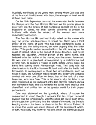 invariably manifested by the young men, among whom Dale was one
of the foremost. Had it rested with them, the attempts at least would
all have been made.
On the 19th September occurred the celebrated battle between
the Serapis and the Bon Homme Richard. As the proper place to
enter fully into the details of that murderous combat will be in the
biography of Jones, we shall confine ourselves at present to
incidents with which the subject of this memoir was more
immediately connected.
The Bon Homme Richard had finally sailed on this cruise with
only two proper sea-lieutenants on board her. There was a third
officer of the name of Lunt, who has been indifferently called a
lieutenant and the sailing-master, but who properly filled the latter
station. This gentleman had separated from the ship in a fog, on the
coast of Ireland, while in the pursuit of some deserters, and never
rejoined the squadron. Another person of the same name, and
believed to be the brother of the master, was the second lieutenant.
He was sent in a pilot-boat, accompanied by a midshipman and
several men, to capture a vessel in sight, before Jones made the
Baltic fleet coming round Flamborough Head. This party was not
able to return to the Bon Homme Richard, until after the battle had
terminated. In consequence of these two circumstances, each so
novel in itself, the American frigate fought this bloody and arduous
combat with only one officer on board her, of the rank of a sea-
lieutenant, who was Dale. This is the reason why the latter is so
often mentioned as the lieutenant of the Bon Homme Richard, during
that memorable fight. The fact rendered his duties more arduous and
diversified, and entitles him to the greater credit for their proper
performance.
Dale was stationed on the gun-deck, where of course he
commanded in chief, though it appears that his proper personal
division was the forward guns. Until the ships got foul of each other,
this brought him particularly into the hottest of the work; the Serapis
keeping much on the bows, or ahead of the Bon Homme Richard. It
is known that Jones was much pleased with his deportment, which,
in truth, was every way worthy of his own. When the alarm was given
 