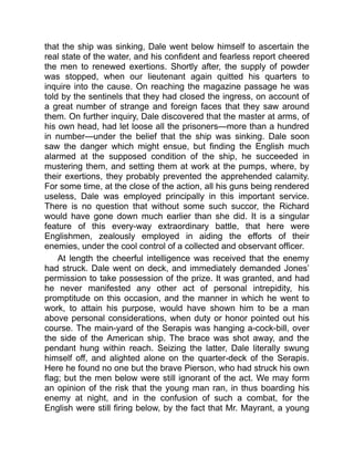 that the ship was sinking, Dale went below himself to ascertain the
real state of the water, and his confident and fearless report cheered
the men to renewed exertions. Shortly after, the supply of powder
was stopped, when our lieutenant again quitted his quarters to
inquire into the cause. On reaching the magazine passage he was
told by the sentinels that they had closed the ingress, on account of
a great number of strange and foreign faces that they saw around
them. On further inquiry, Dale discovered that the master at arms, of
his own head, had let loose all the prisoners—more than a hundred
in number—under the belief that the ship was sinking. Dale soon
saw the danger which might ensue, but finding the English much
alarmed at the supposed condition of the ship, he succeeded in
mustering them, and setting them at work at the pumps, where, by
their exertions, they probably prevented the apprehended calamity.
For some time, at the close of the action, all his guns being rendered
useless, Dale was employed principally in this important service.
There is no question that without some such succor, the Richard
would have gone down much earlier than she did. It is a singular
feature of this every-way extraordinary battle, that here were
Englishmen, zealously employed in aiding the efforts of their
enemies, under the cool control of a collected and observant officer.
At length the cheerful intelligence was received that the enemy
had struck. Dale went on deck, and immediately demanded Jones’
permission to take possession of the prize. It was granted, and had
he never manifested any other act of personal intrepidity, his
promptitude on this occasion, and the manner in which he went to
work, to attain his purpose, would have shown him to be a man
above personal considerations, when duty or honor pointed out his
course. The main-yard of the Serapis was hanging a-cock-bill, over
the side of the American ship. The brace was shot away, and the
pendant hung within reach. Seizing the latter, Dale literally swung
himself off, and alighted alone on the quarter-deck of the Serapis.
Here he found no one but the brave Pierson, who had struck his own
flag; but the men below were still ignorant of the act. We may form
an opinion of the risk that the young man ran, in thus boarding his
enemy at night, and in the confusion of such a combat, for the
English were still firing below, by the fact that Mr. Mayrant, a young
 