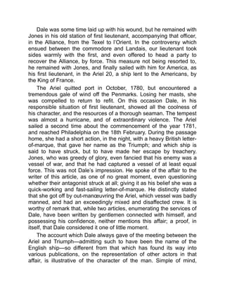 Dale was some time laid up with his wound, but he remained with
Jones in his old station of first lieutenant, accompanying that officer,
in the Alliance, from the Texel to l’Orient. In the controversy which
ensued between the commodore and Landais, our lieutenant took
sides warmly with the first, and even offered to head a party to
recover the Alliance, by force. This measure not being resorted to,
he remained with Jones, and finally sailed with him for America, as
his first lieutenant, in the Ariel 20, a ship lent to the Americans, by
the King of France.
The Ariel quitted port in October, 1780, but encountered a
tremendous gale of wind off the Penmarks. Losing her masts, she
was compelled to return to refit. On this occasion Dale, in his
responsible situation of first lieutenant, showed all the coolness of
his character, and the resources of a thorough seaman. The tempest
was almost a hurricane, and of extraordinary violence. The Ariel
sailed a second time about the commencement of the year 1781,
and reached Philadelphia on the 18th February. During the passage
home, she had a short action, in the night, with a heavy British letter-
of-marque, that gave her name as the Triumph; and which ship is
said to have struck, but to have made her escape by treachery.
Jones, who was greedy of glory, even fancied that his enemy was a
vessel of war, and that he had captured a vessel of at least equal
force. This was not Dale’s impression. He spoke of the affair to the
writer of this article, as one of no great moment, even questioning
whether their antagonist struck at all; giving it as his belief she was a
quick-working and fast-sailing letter-of-marque. He distinctly stated
that she got off by out-manœuvring the Ariel, which vessel was badly
manned, and had an exceedingly mixed and disaffected crew. It is
worthy of remark that, while two articles, enumerating the services of
Dale, have been written by gentlemen connected with himself, and
possessing his confidence, neither mentions this affair; a proof, in
itself, that Dale considered it one of little moment.
The account which Dale always gave of the meeting between the
Ariel and Triumph—admitting such to have been the name of the
English ship—so different from that which has found its way into
various publications, on the representation of other actors in that
affair, is illustrative of the character of the man. Simple of mind,
 
