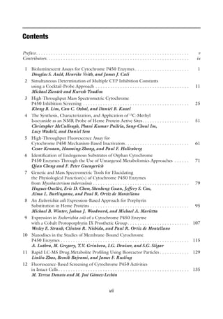 vii
Contents
Preface. . . . . . . . . . . . . . . . . . . . . . . . . . . . . . . . . . . . . . . . . . . . . . . . . . . . . . . . . . . . . . v
Contributors. . . . . . . . . . . . . . . . . . . . . . . . . . . . . . . . . . . . . . . . . . . . . . . . . . . . . . . . . . ix
1 Bioluminescent Assays for Cytochrome P450 Enzymes . . . . . . . . . . . . . . . . . . . . . . 1
Douglas S. Auld, Henrike Veith, and James J. Cali
2 Simultaneous Determination of Multiple CYP Inhibition Constants
using a Cocktail-Probe Approach . . . . . . . . . . . . . . . . . . . . . . . . . . . . . . . . . . . . . . 11
Michael Zientek and Kuresh Youdim
3 High-Throughput Mass Spectrometric Cytochrome
P450 Inhibition Screening . . . . . . . . . . . . . . . . . . . . . . . . . . . . . . . . . . . . . . . . . . . 25
Kheng B. Lim, Can C. Ozbal, and Daniel B. Kassel
4 The Synthesis, Characterization, and Application of 13
C-Methyl
Isocyanide as an NMR Probe of Heme Protein Active Sites. . . . . . . . . . . . . . . . . . . 51
Christopher McCullough, Phani Kumar Pullela, Sang-Choul Im,
Lucy Waskell, and Daniel Sem
5 High-Throughput Fluorescence Assay for
Cytochrome P450 Mechanism-Based Inactivators. . . . . . . . . . . . . . . . . . . . . . . . . . 61
Cesar Kenaan, Haoming Zhang, and Paul F. Hollenberg
6 Identification of Endogenous Substrates of Orphan Cytochrome
P450 Enzymes Through the Use of Untargeted Metabolomics Approaches . . . . . . 71
Qian Cheng and F. Peter Guengerich
7 Genetic and Mass Spectrometric Tools for Elucidating
the Physiological Function(s) of Cytochrome P450 Enzymes
from Mycobacterium tuberculosis . . . . . . . . . . . . . . . . . . . . . . . . . . . . . . . . . . . . . . . 79
Hugues Ouellet, Eric D. Chow, Shenheng Guan, Jeffery S. Cox,
Alma L. Burlingame, and Paul R. Ortiz de Montellano
8 An Escherichia coli Expression-Based Approach for Porphyrin
Substitution in Heme Proteins . . . . . . . . . . . . . . . . . . . . . . . . . . . . . . . . . . . . . . . . 95
Michael B. Winter, Joshua J. Woodward, and Michael A. Marletta
9 Expression in Escherichia coli of a Cytochrome P450 Enzyme
with a Cobalt Protoporphyrin IX Prosthetic Group. . . . . . . . . . . . . . . . . . . . . . . . . 107
Wesley E. Straub, Clinton R. Nishida, and Paul R. Ortiz de Montellano
10 Nanodiscs in the Studies of Membrane-Bound Cytochrome
P450 Enzymes . . . . . . . . . . . . . . . . . . . . . . . . . . . . . . . . . . . . . . . . . . . . . . . . . . . . 115
A. Luthra, M. Gregory, Y.V. Grinkova, I.G. Denisov, and S.G. Sligar
11 Rapid LC-MS Drug Metabolite Profiling Using Bioreactor Particles . . . . . . . . . . . . 129
Linlin Zhao, Besnik Bajrami, and James F. Rusling
12 Fluorescence-Based Screening of Cytochrome P450 Activities
in Intact Cells. . . . . . . . . . . . . . . . . . . . . . . . . . . . . . . . . . . . . . . . . . . . . . . . . . . . . 135
M. Teresa Donato and M. José Gómez-Lechón
 