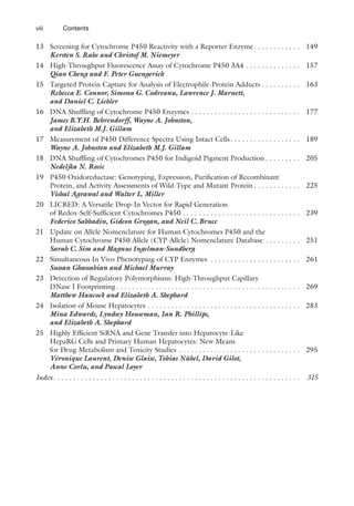 viii
13 Screening for Cytochrome P450 Reactivity with a Reporter Enzyme. . . . . . . . . . . . 149
Kersten S. Rabe and Christof M. Niemeyer
14 High-Throughput Fluorescence Assay of Cytochrome P450 3A4 . . . . . . . . . . . . . . 157
Qian Cheng and F. Peter Guengerich
15 Targeted Protein Capture for Analysis of Electrophile-Protein Adducts . . . . . . . . . . 163
Rebecca E. Connor, Simona G. Codreanu, Lawrence J. Marnett,
and Daniel C. Liebler
16 DNA Shuffling of Cytochrome P450 Enzymes . . . . . . . . . . . . . . . . . . . . . . . . . . . . 177
James B.Y.H. Behrendorff, Wayne A. Johnston,
and Elizabeth M.J. Gillam
17 Measurement of P450 Difference Spectra Using Intact Cells. . . . . . . . . . . . . . . . . . 189
Wayne A. Johnston and Elizabeth M.J. Gillam
18 DNA Shuffling of Cytochromes P450 for Indigoid Pigment Production . . . . . . . . . 205
Nedeljka N. Rosic
19 P450 Oxidoreductase: Genotyping, Expression, Purification of Recombinant
Protein, and Activity Assessments of Wild-Type and Mutant Protein . . . . . . . . . . . . 225
Vishal Agrawal and Walter L. Miller
20 LICRED: A Versatile Drop-In Vector for Rapid Generation
of Redox-Self-Sufficient Cytochromes P450 . . . . . . . . . . . . . . . . . . . . . . . . . . . . . . 239
Federico Sabbadin, Gideon Grogan, and Neil C. Bruce
21 Update on Allele Nomenclature for Human Cytochromes P450 and the
Human Cytochrome P450 Allele (CYP-Allele) Nomenclature Database . . . . . . . . . 251
Sarah C. Sim and Magnus Ingelman-Sundberg
22 Simultaneous In Vivo Phenotyping of CYP Enzymes . . . . . . . . . . . . . . . . . . . . . . . 261
Sussan Ghassabian and Michael Murray
23 Detection of Regulatory Polymorphisms: High-Throughput Capillary
DNase I Footprinting . . . . . . . . . . . . . . . . . . . . . . . . . . . . . . . . . . . . . . . . . . . . . . . 269
Matthew Hancock and Elizabeth A. Shephard
24 Isolation of Mouse Hepatocytes . . . . . . . . . . . . . . . . . . . . . . . . . . . . . . . . . . . . . . . 283
Mina Edwards, Lyndsey Houseman, Ian R. Phillips,
and Elizabeth A. Shephard
25 Highly Efficient SiRNA and Gene Transfer into Hepatocyte-Like
HepaRG Cells and Primary Human Hepatocytes: New Means
for Drug Metabolism and Toxicity Studies . . . . . . . . . . . . . . . . . . . . . . . . . . . . . . . 295
Véronique Laurent, Denise Glaise, Tobias Nübel, David Gilot,
Anne Corlu, and Pascal Loyer
Index. . . . . . . . . . . . . . . . . . . . . . . . . . . . . . . . . . . . . . . . . . . . . . . . . . . . . . . . . . . . . . . 315
Contents
 