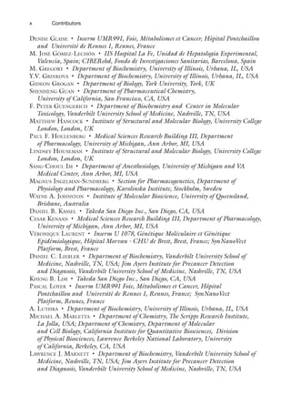 x Contributors
DENISE GLAISE • Inserm UMR991, Foie, Métabolismes et Cancer, Hôpital Pontchaillou
and Université de Rennes 1, Rennes, France
M. JOSÉ GÓMEZ-LECHÓN • IIS Hospital La Fe, Unidad de Hepatología Experimental,
Valencia, Spain; CIBERehd, Fondo de Investigaciones Sanitarias, Barcelona, Spain
M. GREGORY • Department of Biochemistry, University of Illinois, Urbana, IL, USA
Y.V. GRINKOVA • Department of Biochemistry, University of Illinois, Urbana, IL, USA
GIDEON GROGAN • Department of Biology, York University, York, UK
SHENHENG GUAN • Department of Pharmaceutical Chemistry,
University of California, San Francisco, CA, USA
F. PETER GUENGERICH • Department of Biochemistry and Center in Molecular
Toxicology, Vanderbilt University School of Medicine, Nashville, TN, USA
MATTHEW HANCOCK • Institute of Structural and Molecular Biology, University College
London, London, UK
PAUL F. HOLLENBERG • Medical Sciences Research Building III, Department
of Pharmacology, University of Michigan, Ann Arbor, MI, USA
LYNDSEY HOUSEMAN • Institute of Structural and Molecular Biology, University College
London, London, UK
SANG-CHOUL IM • Department of Anesthesiology, University of Michigan and VA
Medical Center, Ann Arbor, MI, USA
MAGNUS INGELMAN-SUNDBERG • Section for Pharmacogenetics, Department of
Physiology and Pharmacology, Karolinska Institute, Stockholm, Sweden
WAYNE A. JOHNSTON • Institute of Molecular Bioscience, University of Queensland,
Brisbane, Australia
DANIEL B. KASSEL • Takeda San Diego Inc., San Diego, CA, USA
CESAR KENAAN • Medical Sciences Research Building III, Department of Pharmacology,
University of Michigan, Ann Arbor, MI, USA
VÉRONIQUE LAURENT • Inserm U 1078, Génétique Moléculaire et Génétique
Epidémiologique, Hôpital Morvan - CHU de Brest, Brest, France; SynNanoVect
Platform, Brest, France
DANIEL C. LIEBLER • Department of Biochemistry, Vanderbilt University School of
Medicine, Nashville, TN, USA; Jim Ayers Institute for Precancer Detection
and Diagnosis, Vanderbilt University School of Medicine, Nashville, TN, USA
KHENG B. LIM • Takeda San Diego Inc., San Diego, CA, USA
PASCAL LOYER • Inserm UMR991 Foie, Métabolismes et Cancer, Hôpital
Pontchaillou and Université de Rennes 1, Rennes, France; SynNanoVect
Platform, Rennes, France
A. LUTHRA • Department of Biochemistry, University of Illinois, Urbana, IL, USA
MICHAEL A. MARLETTA • Department of Chemistry, The Scripps Research Institute,
La Jolla, USA; Department of Chemistry, Department of Molecular
and Cell Biology, California Institute for Quantitative Biosciences, Division
of Physical Biosciences, Lawrence Berkeley National Laboratory, University
of California, Berkeley, CA, USA
LAWRENCE J. MARNETT • Department of Biochemistry, Vanderbilt University School of
Medicine, Nashville, TN, USA; Jim Ayers Institute for Precancer Detection
and Diagnosis, Vanderbilt University School of Medicine, Nashville, TN, USA
 