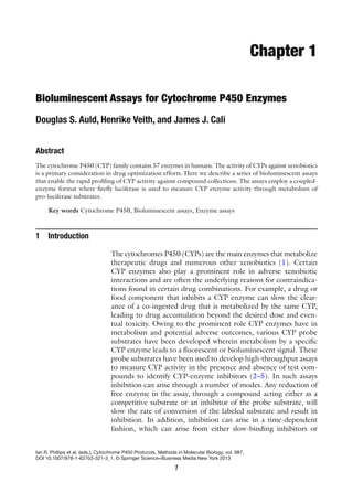 1
Ian R. Phillips et al. (eds.), Cytochrome P450 Protocols, Methods in Molecular Biology, vol. 987,
DOI 10.1007/978-1-62703-321-3_1, © Springer Science+Business Media New York 2013
Chapter 1
Bioluminescent Assays for Cytochrome P450 Enzymes
Douglas S. Auld, Henrike Veith, and James J. Cali
Abstract
The cytochrome P450 (CYP) family contains 57 enzymes in humans. The activity of CYPs against xenobiotics
is a primary consideration in drug optimization efforts. Here we describe a series of bioluminescent assays
that enable the rapid profiling of CYP activity against compound collections. The assays employ a coupled-
enzyme format where firefly luciferase is used to measure CYP enzyme activity through metabolism of
pro-luciferase substrates.
Key words Cytochrome P450, Bioluminescent assays, Enzyme assays
The cytochromes P450 (CYPs) are the main enzymes that metabolize
therapeutic drugs and numerous other xenobiotics (1). Certain
CYP enzymes also play a prominent role in adverse xenobiotic
interactions and are often the underlying reasons for contraindica-
tions found in certain drug combinations. For example, a drug or
food component that inhibits a CYP enzyme can slow the clear-
ance of a co-ingested drug that is metabolized by the same CYP,
leading to drug accumulation beyond the desired dose and even-
tual toxicity. Owing to the prominent role CYP enzymes have in
metabolism and potential adverse outcomes, various CYP probe
substrates have been developed wherein metabolism by a specific
CYP enzyme leads to a fluorescent or bioluminescent signal. These
probe substrates have been used to develop high-throughput assays
to measure CYP activity in the presence and absence of test com-
pounds to identify CYP-enzyme inhibitors (2–5). In such assays
inhibition can arise through a number of modes. Any reduction of
free enzyme in the assay, through a compound acting either as a
competitive substrate or an inhibitor of the probe substrate, will
slow the rate of conversion of the labeled substrate and result in
inhibition. In addition, inhibition can arise in a time-dependent
fashion, which can arise from either slow-binding inhibitors or
1 Introduction
 