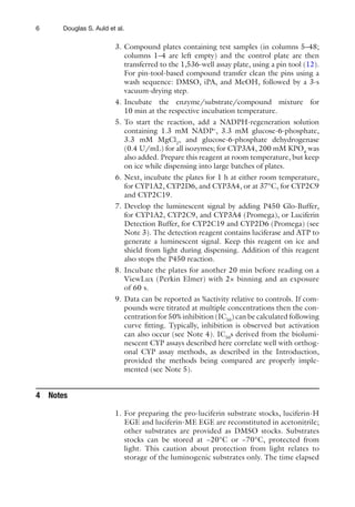 6 Douglas S. Auld et al.
3. Compound plates containing test samples (in columns 5–48;
columns 1–4 are left empty) and the control plate are then
transferred to the 1,536-well assay plate, using a pin tool (12).
For pin-tool-based compound transfer clean the pins using a
wash sequence: DMSO, iPA, and MeOH, followed by a 3-s
vacuum-drying step.
4. Incubate the enzyme/substrate/compound mixture for
10 min at the respective incubation temperature.
5. To start the reaction, add a NADPH-regeneration solution
containing 1.3 mM NADP+
, 3.3 mM glucose-6-phosphate,
3.3 mM MgCl2
, and glucose-6-phosphate dehydrogenase
(0.4 U/mL) for all isozymes; for CYP3A4, 200 mM KPO4
was
also added. Prepare this reagent at room temperature, but keep
on ice while dispensing into large batches of plates.
6. Next, incubate the plates for 1 h at either room temperature,
for CYP1A2, CYP2D6, and CYP3A4, or at 37°C, for CYP2C9
and CYP2C19.
7. Develop the luminescent signal by adding P450 Glo-Buffer,
for CYP1A2, CYP2C9, and CYP3A4 (Promega), or Luciferin
Detection Buffer, for CYP2C19 and CYP2D6 (Promega) (see
Note 3). The detection reagent contains luciferase and ATP to
generate a luminescent signal. Keep this reagent on ice and
shield from light during dispensing. Addition of this reagent
also stops the P450 reaction.
8. Incubate the plates for another 20 min before reading on a
ViewLux (Perkin Elmer) with 2× binning and an exposure
of 60 s.
9. Data can be reported as %activity relative to controls. If com-
pounds were titrated at multiple concentrations then the con-
centration for 50% inhibition (IC50
) can be calculated following
curve fitting. Typically, inhibition is observed but activation
can also occur (see Note 4). IC50
s derived from the biolumi-
nescent CYP assays described here correlate well with orthog-
onal CYP assay methods, as described in the Introduction,
provided the methods being compared are properly imple-
mented (see Note 5).
1. For preparing the pro-luciferin substrate stocks, luciferin-H
EGE and luciferin-ME EGE are reconstituted in acetonitrile;
other substrates are provided as DMSO stocks. Substrates
stocks can be stored at −20°C or −70°C, protected from
light. This caution about protection from light relates to
storage of the luminogenic substrates only. The time elapsed
4 Notes
 
