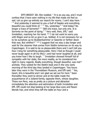 EFFI BRIEST 381 She nodded. " It is as you say, and I must
confess that I have seen nothing in my life that made me feel so
sad. Let us give up entirely our search for rooms. I can't stay here. '
' " And yesterday it seemed to you a Gulf of Naples and everytliing
beautiful you could think of. ' ' " Yes, yesterday." " And today? No
longer a trace of Sorrento? " " Still one trace, but only one. It is
Sorrento on the point of dying." " Very well, then, Effi," said
Innstetten, reaching her his hand. ** I do not want to worry you
with Riigen and so let us give it up. Settled. It is not necessary for us
to tie ourselves up to Stubbenkammer or Sassnitz or farther down
that way. But whither? " ** I suggest that we stay a day longer and
wait for the steamer that comes from Stettin tomorrow on its way to
Copenhagen. It is said to be so pleasurable there and I can't tell you
how I long for something pleasurable. Here I feel as though I could
never laugh again in all my life)|  and had never laughed at all, and
you know how I like to laugh. ' ' Innstetten showed himself full of
sympathy with her state, the more readily, as he considered her
right in many regards. Really everything, though beautiful, was mel^
ancholy. They waited for the Stettin boat and in the very early
morning of the third day they landed in Copenhagen. Two hours
later they were in the Thorwaldsen Museum, and Effi said: " Yes,
Geert, this is beautiful and I am glad we set out for here." Soon
thereafter they went to dinner and at the table made the
acquaintance of a Jutland family, opposite them, whose daughter,
Thora von Penz, was as pretty as a picture and attracted
immediately the attention and admiration of both Innstetten and
Effi. Effi could not stop looking at her large blue eyes and flaxen
blonde hair, and when they left the table an hour and a
 