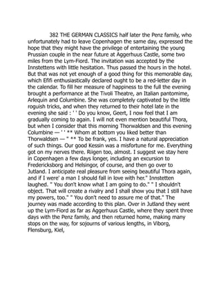 382 THE GERMAN CLASSICS half later the Penz family, who
unfortunately had to leave Copenhagen the same day, expressed the
hope that they might have the privilege of entertaining the young
Prussian couple in the near future at Aggerhuus Castle, some two
miles from the Lym-Fiord. The invitation was accepted by the
Innstettens with little hesitation. Thus passed the hours in the hotel.
But that was not yet enough of a good thing for this memorable day,
which Efifi enthusiastically declared ought to be a red-letter day in
the calendar. To fill her measure of happiness to the full the evening
brought a performance at the Tivoli Theatre, an Italian pantomime,
Arlequin and Columbine. She was completely captivated by the little
roguish tricks, and when they returned to their hotel late in the
evening she said : ' ' Do you know, Geert, I now feel that I am
gradually coming to again. I will not even mention beautiful Thora,
but when I consider that this morning Thorwaldsen and this evening
Columbine — ' ' ** Whom at bottom you liked better than
Thorwaldsen — " ** To be frank, yes. I have a natural appreciation
of such things. Our good Kessin was a misfortune for me. Everything
got on my nerves there. Riigen too, almost. I suggest we stay here
in Copenhagen a few days longer, including an excursion to
Fredericksborg and Helsingor, of course, and then go over to
Jutland. I anticipate real pleasure from seeing beautiful Thora again,
and if I were' a man I should fall in love with her." Innstetten
laughed. " You don't know what I am going to do." " I shouldn't
object. That will create a rivalry and I shall show you that I still have
my powers, too." " You don't need to assure me of that." The
journey was made according to this plan. Over in Jutland they went
up the Lym-Fiord as far as Aggerhuus Castle, where they spent three
days with the Penz family, and then returned home, making many
stops on the way, for sojourns of various lengths, in Viborg,
Flensburg, Kiel,
 