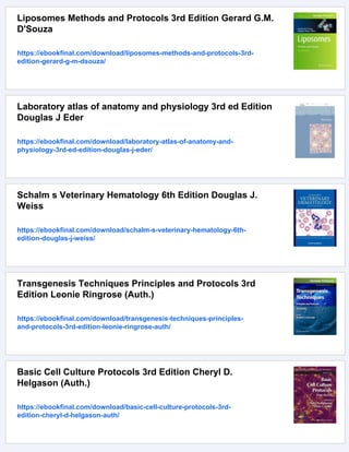 Liposomes Methods and Protocols 3rd Edition Gerard G.M.
D'Souza
https://ebookfinal.com/download/liposomes-methods-and-protocols-3rd-
edition-gerard-g-m-dsouza/
Laboratory atlas of anatomy and physiology 3rd ed Edition
Douglas J Eder
https://ebookfinal.com/download/laboratory-atlas-of-anatomy-and-
physiology-3rd-ed-edition-douglas-j-eder/
Schalm s Veterinary Hematology 6th Edition Douglas J.
Weiss
https://ebookfinal.com/download/schalm-s-veterinary-hematology-6th-
edition-douglas-j-weiss/
Transgenesis Techniques Principles and Protocols 3rd
Edition Leonie Ringrose (Auth.)
https://ebookfinal.com/download/transgenesis-techniques-principles-
and-protocols-3rd-edition-leonie-ringrose-auth/
Basic Cell Culture Protocols 3rd Edition Cheryl D.
Helgason (Auth.)
https://ebookfinal.com/download/basic-cell-culture-protocols-3rd-
edition-cheryl-d-helgason-auth/
 