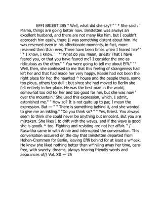 EFFI BRIEST 385 " Well, what did she say? " ' * She said : '
Mama, things are going better now. Innstetten was always an
excellent husband, and there are not many like him, but I couldn't
approach him easily, there || was something distant about him. He
was reserved even in his affectionate moments, in fact, more
reserved then than ever. There have been times when I feared hin^"
' * I know, I know. ' ' *' What do you mean, Briest? That I have
feared you, or that you have feared me? I consider the one as
ridiculous as the other." " You were going to tell me about Effi." ' '
Well, then, she confessed to me that this feeling of strangeness had
left her and that had made her very happy. Kessin had not been the
right place for her, the haunted ^ house and the people there, some
too pious, others too dull ; but since she had moved to Berlin she
felt entirely in her place. He was the best man in the world,
somewhat too old for her and too good for her, but she was now '
over the mountain.' She used this expression, which, I admit,
astonished me." " How so? It is not quite up to par, I mean the
expression. But — " " There is something behind it, and she wanted
to give me an inkling." "Do you think so? " " Yes, Briest. You always
seem to think she could never be anything but innocent. But you are
mistaken. She likes I to drift with the waves, and if the wave is good
she is goodk ^ too. Fighting and resisting are not her affair. " /'
Roswitha came in with Annie and interrupted the conversation. This
conversation occurred on the day that Innstetten departed from
Hohen-Cremmen for Berlin, leaving Eflfi behind for at least a w^eek.
He knew she liked nothing better than w^hiling away her time, care-
free, with sweety. dreams, always hearing friendly words and
assurances of// Vol. XII — 25
 