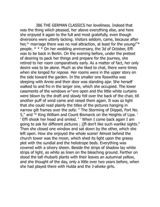 386 THE GERMAN CLASSICS her loveliness. Indeed that
was the thing wliich pleased, her above everything else, and here
she enjoyed it again to the full and most gratefully, even though
diversions were utterly lacking. Visitors seldom, came, because after
her,^ marriage there was no real attraction, at least for the young/''*
people. * * * On her wedding anniversary, the 3d of October, Effi
was to be back in Berlin. On the evening before, under the pretext
of desiring to pack her things and prepare for the journey, she
retired to her room comparatively early. As a matter of fact, her only
desire was to be alone. Much as she liked to chat, there were times
when she longed for repose. Her rooms were in the upper story on
the side toward the garden. In the smaller one Roswitha was
sleeping with Annie and their door was standing ajar. She herself
walked to and fro in the larger one, which she occupied. The lower
casements of the windows w^ere open and the little white curtains
were blown by the draft and slowly fell over the back of the chair, till
another puff of wind came and raised them again. It was so light
that she could read plainly the titles of the pictures hanging in
narrow gilt frames over the sofa: " The Storming of Diippel, Fort No.
5," and '* King William and Count Bismarck on the Heights of Lipa. '
' Effi shook her head and smiled. ' ' When I come back again I am
going to ask for different pictures ; j]fl don't like such warlike sights."
Then she closed one window and sat down by the other, which she
left open. How she enjoyed the whole scene! Almost behind the
church tower was the moon, which shed its light upon the grassy
plot with the sundial and the heliotrope beds. Everything was
covered with a silvery sheen. Beside the strips of shadow lay white
strips of light, as white as linen on the bleaching ground. Farther on
stood the tall rhubarb plants with their leaves an autumnal yellow,
and she thought of the day, only a little over two years before, when
she had played there with Hulda and the J-aliwke girls.
 