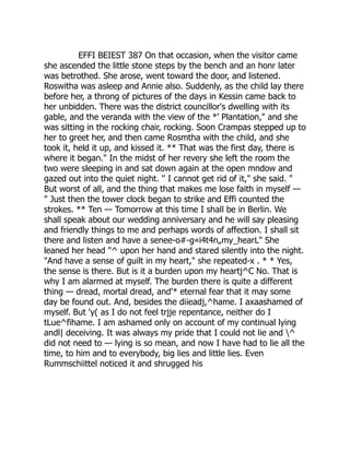 EFFI BEIEST 387 On that occasion, when the visitor came
she ascended the little stone steps by the bench and an honr later
was betrothed. She arose, went toward the door, and listened.
Roswitha was asleep and Annie also. Suddenly, as the child lay there
before her, a throng of pictures of the days in Kessin came back to
her unbidden. There was the district councillor's dwelling with its
gable, and the veranda with the view of the *' Plantation," and she
was sitting in the rocking chair, rocking. Soon Crampas stepped up to
her to greet her, and then came Rosmtha with the child, and she
took it, held it up, and kissed it. ** That was the first day, there is
where it began." In the midst of her revery she left the room the
two were sleeping in and sat down again at the open mndow and
gazed out into the quiet night. '' I cannot get rid of it," she said. "
But worst of all, and the thing that makes me lose faith in myself —
" Just then the tower clock began to strike and Effi counted the
strokes. ** Ten — Tomorrow at this time I shall be in Berlin. We
shall speak about our wedding anniversary and he will say pleasing
and friendly things to me and perhaps words of affection. I shall sit
there and listen and have a senee-o#-g«i4t4n„my_hearL" She
leaned her head "^ upon her hand and stared silently into the night.
"And have a sense of guilt in my heart," she repeated-x . * * Yes,
the sense is there. But is it a burden upon my heartj^C No. That is
why I am alarmed at myself. The burden there is quite a different
thing — dread, mortal dread, and'* eternal fear that it may some
day be found out. And, besides the diieadj,^hame. I axaashamed of
myself. But 'y( as I do not feel trjje repentance, neither do I
tLue^fihame. I am ashamed only on account of my continual lying
andl| deceiving. It was always my pride that I could not lie and ^
did not need to — lying is so mean, and now I have had to lie all the
time, to him and to everybody, big lies and little lies. Even
Rummschiittel noticed it and shrugged his
 