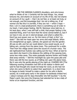 388 THE GERMAN CLASSICS shoulders, and who knows
what he thinks of me 1 Certainly not the best things. Yes, dread
tortures me, and shame on account of my life of lies. But not shame
on account of my j guilt — that I do not feel, or at least not truly, or
not enough, and the knowledge that I do not is killing me. If all
women are like this it is terrible, if they are not — which I hope —
then / am in a bad predicament; there is something out of order in
my heart, I lack proper feeling. Old Mr. Niemeyer once told me, in
his best days, when I was still half a child, that proper feeling is the
essential thing, and if we have that the worst cannot befall us, but if
we have it not, we are in eternal danger, and what is called the ,
Devil has sure power over us. For the mercy of God, is this* my
state? " She laid her head upon her arms and wept bitterly. When
she straightened up again, calmed, she gazed out into the garden.
All was so still, and her ear could detect a low sweet sound, as of
falling rain, coming from the plane trees. This continued for a while.
Then from the village street came the sound of a human voice. The
old nightwatchman Kulicke was calling out the hour. When at last he
was silent she heard in the distance the rattling of the passing train,
some two miles away. This noise gradually became fainter and finally
died away entirely — Still the moonlight lay upon the grass plot and
there was still the low sound, as of falling rain upon the plane trees.
But it was only the gentle playing of the night air. CHAPtER XXV [The
following evening Innstetten met Efifi at the station in Berlin and
said he had thought she would not keep her word, as she had not
when she came to Berlin to select their apartment. In a short time
he began to bestir himself to make a place for his wife in Berlin
society. At a small party early in the season he tactlessly tmtted her|
| about Crampas and for days thereafter she felt haunted ^| by the
Major's spirit. But once the Empress had selected her to be a lady of
honor at an important function, and the
 