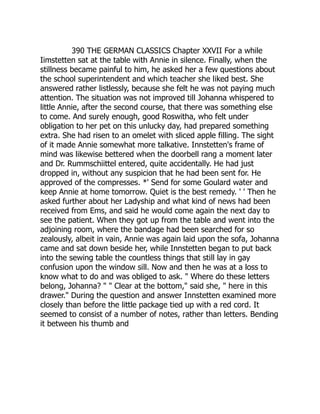 390 THE GERMAN CLASSICS Chapter XXVII For a while
Iimstetten sat at the table with Annie in silence. Finally, when the
stillness became painful to him, he asked her a few questions about
the school superintendent and which teacher she liked best. She
answered rather listlessly, because she felt he was not paying much
attention. The situation was not improved till Johanna whispered to
little Annie, after the second course, that there was something else
to come. And surely enough, good Roswitha, who felt under
obligation to her pet on this unlucky day, had prepared something
extra. She had risen to an omelet with sliced apple filling. The sight
of it made Annie somewhat more talkative. Innstetten's frame of
mind was likewise bettered when the doorbell rang a moment later
and Dr. Rummschiittel entered, quite accidentally. He had just
dropped in, without any suspicion that he had been sent for. He
approved of the compresses. *' Send for some Goulard water and
keep Annie at home tomorrow. Quiet is the best remedy. ' ' Then he
asked further about her Ladyship and what kind of news had been
received from Ems, and said he would come again the next day to
see the patient. When they got up from the table and went into the
adjoining room, where the bandage had been searched for so
zealously, albeit in vain, Annie was again laid upon the sofa, Johanna
came and sat down beside her, while Innstetten began to put back
into the sewing table the countless things that still lay in gay
confusion upon the window sill. Now and then he was at a loss to
know what to do and was obliged to ask. " Where do these letters
belong, Johanna? " " Clear at the bottom," said she, " here in this
drawer." During the question and answer Innstetten examined more
closely than before the little package tied up with a red cord. It
seemed to consist of a number of notes, rather than letters. Bending
it between his thumb and
 