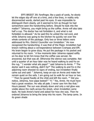 EFFI BRIEST 391 forefinger, like a pack of cards, he slowly
let the edges slip off one at a time, and a few lines, in reality only
disconnected words, darted past his eyes. It was impossible to
distinguish them clearly, yet it seemed to him as though he had
somewhere seen the handwriting before. Should he look into the
matter? ''Johanna, you might bring us the coffee. Annie will also take
half a cup. The doctor has not forbidden it, and what is not
forbidden is allowed." As he said this he untied the red cord, and
while Johanna was going to the kitchen he quickly ran over the
whole contents of the package. Only two or three letters were
addressed to Mrs. District Councillor von Innstetten." He now
recognized the handwriting; it was that of the Major. Innstetten had
known nothing about a correspondence between Crampas and Effi.
His brain began to grow dizzy. He put the package in his pocket and
returned to his room. ' A few moments later Johanna rapped softly
on his door to let him know that the coffee was served. He
answered, but that was all. Otherwise the silence was complete. Not
until a quarter of an hour later was he heard walking to and fro on
the rug. " I wonder what ails papa? " said Johanna to Annie. *' The
doctor said it was nothing, didn't he?" The walking to and fro in the
adjoining room showed no signs of ending, but Innstetten finally
came out and said: " Johanna, keep an eye on Annie and make her
remain quiet on the sofa. I am going out to walk for an hour or two.
' ' Then he gazed fixedly at the child and left the room. *' Did you
notice, Johanna, how papa looked? " Y| " Yes, Annie. He must have
had a great vexation. He w&s all pale. I never saw him like that."
Hours passed. The sun was already down and only a red glow was
visible above the roofs across the street, when Innstetten came
back. He took Annie's hand and asked her how she was. Then he
ordered Johanna to bring the lamp into his room. The lamp came. In
its green shade
 