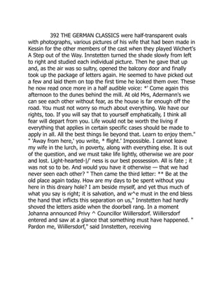392 THE GERMAN CLASSICS were half-transparent ovals
with photographs, various pictures of his wife that had been made in
Kessin for the other members of the cast when they played Wichert's
A Step out of the Way. Innstetten turned the shade slowly from left
to right and studied each individual picture. Then he gave that up
and, as the air was so sultry, opened the balcony door and finally
took up the package of letters again. He seemed to have picked out
a few and laid them on top the first time he looked them over. These
he now read once more in a half audible voice: *' Come again this
afternoon to the dunes behind the mill. At old Mrs, Adermann's we
can see each other without fear, as the house is far enough off the
road. You must not worry so much about everything. We have our
rights, too. If you will say that to yourself emphatically, I think all
fear will depart from you. Life would not be worth the living if
everything that applies in certain specific cases should be made to
apply in all. All the best things lie beyond that. Learn to enjoy them."
" 'Away from here,' you write, * flight.' Impossible. I cannot leave
my wife in the lurch, in poverty, along with everything else. It is out
of the question, and we must take life lightly, otherwise we are poor
and lost. Light-hearted-|/' ness is our best possession. All is fate ; it
was not so to be. And would you have it otherwise — that we had
never seen each other? " Then came the third letter: ** Be at the
old place again today. How are my days to be spent without you
here in this dreary hole? I am beside myself, and yet thus much of
what you say is right; it is salvation, and w^e must in the end bless
the hand that inflicts this separation on us," Innstetten had hardly
shoved the letters aside when the doorbell rang. In a moment
Johanna announced Privy ^ Councillor Wiillersdorf. Wiillersdorf
entered and saw at a glance that something must have happened. "
Pardon me, Wiillersdorf," said Innstetten, receiving
 