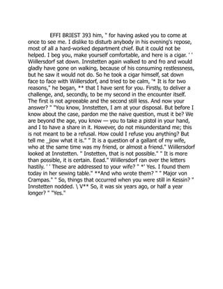 EFFI BRIEST 393 him, " for having asked you to come at
once to see me. I dislike to disturb anybody in his evening's repose,
most of all a hard-worked department chief. But it could not be
helped. I beg you, make yourself comfortable, and here is a cigar. ' '
Wiillersdorf sat down. Innstetten again walked to and fro and would
gladly have gone on walking, because of his consuming restlessness,
but he saw it would not do. So he took a cigar himself, sat down
face to face with Wiillersdorf, and tried to be calm, '* It is for two
reasons," he began, ** that I have sent for you. Firstly, to deliver a
challenge, and, secondly, to be my second in the encounter itself.
The first is not agreeable and the second still less. And now your
answer? " "You know, Innstetten, I am at your disposal. But before I
know about the case, pardon me the naive question, must it be? We
are beyond the age, you know — you to take a pistol in your hand,
and I to have a share in it. However, do not misunderstand me; this
is not meant to be a refusal. How could I refuse you anything? But
tell me _jiow what it is." " It is a question of a gallant of my wife,
who at the same time was my friend, or almost a friend." Wiillersdorf
looked at Innstetten. " Instetten, that is not possible." " It is more
than possible, it is certain. Eead." Wiillersdorf ran over the letters
hastily. ' ' These are addressed to your wife? " *' Yes. I found them
today in her sewing table." **And who wrote them? " " Major von
Crampas." " So, things that occurred when you were still in Kessin? "
Innstetten nodded.  V** So, it was six years ago, or half a year
longer? " "Yes."
 