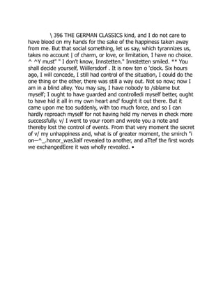 396 THE GERMAN CLASSICS kind, and I do not care to
have blood on my hands for the sake of the happiness taken away
from me. But that social something, let us say, which tyrannizes us,
takes no account | of charm, or love, or limitation, I have no choice.
^ ^Y must" " I don't know, Innstetten." Innstetten smiled. ** You
shall decide yourself, Wiillersdorf . It is now ten o 'clock. Six hours
ago, I will concede, I still had control of the situation, I could do the
one thing or the other, there was still a way out. Not so now; now I
am in a blind alley. You may say, I have nobody to /sblame but
myself; I ought to have guarded and controlledi myself better, ought
to have hid it all in my own heart and' fought it out there. But it
came upon me too suddenly, with too much force, and so I can
hardly reproach myself for not having held my nerves in check more
successfully. v/ I went to your room and wrote you a note and
thereby lost the control of events. From that very moment the secret
of v/ my unhappiness and, what is of greater moment, the smirch "i
on--^_.honor_wasJialf revealed to another, and aTtef the first words
we exchangedEere it was wholly revealed. •
 
