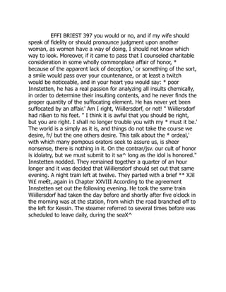 EFFI BRIEST 397 you would or no, and if my wife should
speak of fidelity or should pronounce judgment upon another
woman, as women have a way of doing, I should not know which
way to look. Moreover, if it came to pass that I counseled charitable
consideration in some wholly commonplace affair of honor, *
because of the apparent lack of deception,' or something of the sort,
a smile would pass over your countenance, or at least a twitch
would be noticeable, and in your heart you would say: * poor
Innstetten, he has a real passion for analyzing all insults chemically,
in order to determine their insulting contents, and he never finds the
proper quantity of the suffocating element. He has never yet been
suffocated by an affair.' Am I right, Wiillersdorf, or not! " Wiillersdorf
had ri&en to his feet. " I think it is awful that you should be right,
but you are right. I shall no longer trouble you with my * must it be.'
The world is a simply as it is, and things do not take the course we
desire, fr/ but the one others desire. This talk about the * ordeal,'
with which many pompous orators seek to assure us, is sheer
nonsense, there is nothing in it. On the contrar/jsv. our cult of honor
is idolatry, but we must submit to it sa^ long as the idol is honored."
Innstetten nodded. They remained together a quarter of an hour
longer and it was decided that Wiillersdorf should set out that same
evening. A night train left at twelve. They parted with a brief ** XJil
W£ me€t,.again in Chapter XXVIII According to the agreement
Innstetten set out the following evening. He took the same train
Wiillersdorf had taken the day before and shortly after five o'clock in
the morning was at the station, from which the road branched off to
the left for Kessin. The steamer referred to several times before was
scheduled to leave daily, during the seaX^
 