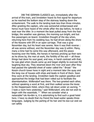 398 THE GERMAN CLASSICS son, immediately after the
arrival of this train, and Innstetten heard its first signal for departure
as he reached the bottom step of the stairway leading down the
embankment. The walk to the landing took less than three minutes.
After greeting the captain, who was somewhat embarrassed and
hence must have heard of the whole affair the day before, he took a
seat near the tiller. In a moment the boat pulled away from the foot
bridge; the weather was glorious, the morning sun bright, and but
few passengers on board. Innstetten thought of the day when,
returning here from his wedding tour, he had driven along the shore
of the Kessine with Effi in an open carriage. That was a gray
November day, but his heart was serene. Now it was theti reverse :
all was serene without, and the November day was Ij within. Many,
many a time had he come this way afterward, and the peace
hovering over the fields, the horses in harness pricking up their ears
as he drove by, the men at work, the fertility of the soil — all these
things had done his soul good, and now, in harsh contrast with that,
he was glad when clouds came up and began slightly to overcast the
laughing blue sky. They steamed down the river and soon after they
had passed the splendid sheet of water called the " Broad " the
Kessin church tower hove in sight and a moment later the quay and
the long row of houses with ships and boats in front of them. Soon
they were at the landing. Innstetten bade the captain goodbye and
approached the bridge that had been rolled out to facilitate the
disembarkation. Wiillersdorf was there. The two greeted each other,
without speaking a word at first, and then walked across the levee
to the Hoppensack Hotel, where they sat down under an awning. '*
I took a room here yesterday," said Wiillersdorf, who did not wish to
begin with the essentials. * ' When we consider what a
naiserable^olo Ko«&in is, it is astonishing to find such a good hotel
here. I have no doubt that my friend the head waiter speaks three
languages. Judging by the parting of his hair and his low-cut vest we
can safely
 