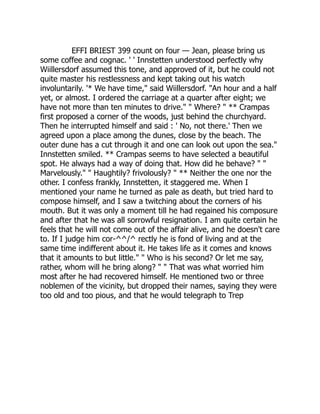 EFFI BRIEST 399 count on four — Jean, please bring us
some coffee and cognac. ' ' Innstetten understood perfectly why
Wiillersdorf assumed this tone, and approved of it, but he could not
quite master his restlessness and kept taking out his watch
involuntarily. '* We have time," said Wiillersdorf. "An hour and a half
yet, or almost. I ordered the carriage at a quarter after eight; we
have not more than ten minutes to drive." " Where? " ** Crampas
first proposed a corner of the woods, just behind the churchyard.
Then he interrupted himself and said : ' No, not there.' Then we
agreed upon a place among the dunes, close by the beach. The
outer dune has a cut through it and one can look out upon the sea."
Innstetten smiled. ** Crampas seems to have selected a beautiful
spot. He always had a way of doing that. How did he behave? " "
Marvelously." " Haughtily? frivolously? " ** Neither the one nor the
other. I confess frankly, Innstetten, it staggered me. When I
mentioned your name he turned as pale as death, but tried hard to
compose himself, and I saw a twitching about the corners of his
mouth. But it was only a moment till he had regained his composure
and after that he was all sorrowful resignation. I am quite certain he
feels that he will not come out of the affair alive, and he doesn't care
to. If I judge him cor-^^/^ rectly he is fond of living and at the
same time indifferent about it. He takes life as it comes and knows
that it amounts to but little." " Who is his second? Or let me say,
rather, whom will he bring along? " " That was what worried him
most after he had recovered himself. He mentioned two or three
noblemen of the vicinity, but dropped their names, saying they were
too old and too pious, and that he would telegraph to Trep 
 