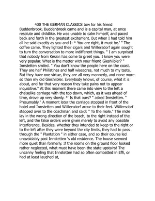 400 THE GERMAN CLASSICS tow for his friend
Buddenbrook. Buddenbrook came and is a capital man, at once
resolute and childlike. He was unable to calm himself, and paced
back and forth in the greatest excitement. But when I had told him
all he said exactly as you and I: * You are right, it must be.' " The
coffee came. They lighted their cigars and Wiillersdorf again sought
to turn the conversation to more indifferent things. '' I am surprised
that nobody from Kessin has come to greet you. I know you were
very popular. What is the matter with your friend Gieshiibler? "
Innstetten smiled. " You don't know the people here on the coast.
They are half Philistines and half wiseacres, not much to my taste.
But they have one virtue, they are all very mannerly, and none more
so than my old Gieshiibler. Everybody knows, of course, what it is
about, and for that very reason they take pains not to appear
inquisitive." At this moment there came into view to the left a
chaiselike carriage with the top down, which, as it was ahead of
time, drove up very slowly. *' Is that ours? " asked Innstetten. "
Presumably." A moment later the carriage stopped in front of the
hotel and Innstetten and Wiillersdorf arose to their feet. Wiillersdorf
stepped over to the coachman and said: " To the mole." The mole
lay in the wrong direction of the beach, to the right instead of the
left, and the false orders were given merely to avoid any possible
interference. Besides, whether they intended to keep to the right or
to the left after they were beyond the city limits, they had to pass
through the " Plantation " in either case, and so their course led
unavoidably past Innstetten 's old residence. The house seemed
more quiet than formerly. If the rooms on the ground floor looked
rather neglected, what must have been the state upstairs! The
uncanny feeling that Innstetten had so often combatted in Effi, or
had at least laughed at,
 