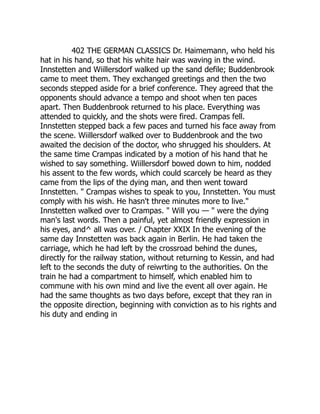 402 THE GERMAN CLASSICS Dr. Haimemann, who held his
hat in his hand, so that his white hair was waving in the wind.
Innstetten and Wiillersdorf walked up the sand defile; Buddenbrook
came to meet them. They exchanged greetings and then the two
seconds stepped aside for a brief conference. They agreed that the
opponents should advance a tempo and shoot when ten paces
apart. Then Buddenbrook returned to his place. Everything was
attended to quickly, and the shots were fired. Crampas fell.
Innstetten stepped back a few paces and turned his face away from
the scene. Wiillersdorf walked over to Buddenbrook and the two
awaited the decision of the doctor, who shrugged his shoulders. At
the same time Crampas indicated by a motion of his hand that he
wished to say something. Wiillersdorf bowed down to him, nodded
his assent to the few words, which could scarcely be heard as they
came from the lips of the dying man, and then went toward
Innstetten. " Crampas wishes to speak to you, Innstetten. You must
comply with his wish. He hasn't three minutes more to live."
Innstetten walked over to Crampas. " Will you — " were the dying
man's last words. Then a painful, yet almost friendly expression in
his eyes, and^ all was over. / Chapter XXIX In the evening of the
same day Innstetten was back again in Berlin. He had taken the
carriage, which he had left by the crossroad behind the dunes,
directly for the railway station, without returning to Kessin, and had
left to the seconds the duty of reiwrting to the authorities. On the
train he had a compartment to himself, which enabled him to
commune with his own mind and live the event all over again. He
had the same thoughts as two days before, except that they ran in
the opposite direction, beginning with conviction as to his rights and
his duty and ending in
 