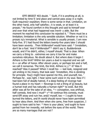 EFFI BRIEST 403 doubt. ' ' Guilt, if it is anything at all, is
not limited by time fj 'and place and cannot pass away in a night.
Guilt requires|r expiation; there is some sense in that. Limitation, on
the other hand, only half satisfies ; it is weak, or at least it is
prosaic." He found comfort in this thought and said to himself over
and over that what had happened was inevit- y able. But the
moment he reached this conclusion he rejected it. " There must be a
limitation; limitation is the only sensible solution. Whether or not it is
prosaic is/y immaterial. What is sensible is usually prosaic. I am now
forty-five. If I had found the letters twenty-five years later I should
have been seventy . Then Wiillersdorf would have said: * Innstetten,
don't be a fool.' And if Wiillersdorf"^ didn't say it, Buddenbrook
would, and if he didn't, either, I myself should. That is clear. When
we carry a thing to . extremes we carry it too far and make
ourselves ridiculous. No doubt about it. But where does it begin I
AVhere is the limit? Within ten years a duel is required and we call
it~~ an affair of honor. After eleven years, or perhaps ten and a half,
we call it nonsense. The limit, the limit. AVhere is j /^ it? Was it
reached? Was it passed? When I recall his- — last look, resigned and
yet smiling in his misery, that look said: 'Innstetten, this is stickling
for principle. You[| might have spared me this, and yourself, too. '
Perhaps he . was right. I hear some such voice in my soul. Now if I
had been full of deadly hatred, if a deep feeling of revenge had
found a place in my heart — Revenge is not a thing of jj) beauty, but
a human trait and has naturally a human right'* to exist. But this
atfair was all for the sake of an idea, ^~ conception, was artificial,
half comedy. And now I musf^ v^-W continue this comedy, must
send Effi away and ruin her, and// myself, too — I ought to have
burned the letters, and th world should never have been permitted
to hear abou them. And then when she came, free from suspicion, I
ought to have said to her: * Here is your place,' and ought to have
parted from her inwardly, not before the eyes of the world. There
are so many marriages that are not f
 