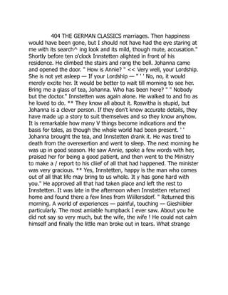 404 THE GERMAN CLASSICS marriages. Then happiness
would have been gone, but I should not have had the eye staring at
me with its search^ ing look and its mild, though mute, accusation."
Shortly before ten o'clock Innstetten alighted in front of his
residence. He climbed the stairs and rang the bell. Johanna came
and opened the door. " How is Annie? " << Very well, your Lordship.
She is not yet asleep — If your Lordship — " ' ' No, no, it would
merely excite her. It would be better to wait till morning to see her.
Bring me a glass of tea, Johanna. Who has been here? " " Nobody
but the doctor." Innstetten was again alone. He walked to and fro as
he loved to do. ** They know all about it. Roswitha is stupid, but
Johanna is a clever person. If they don't know accurate details, they
have made up a story to suit themselves and so they know anyhow.
It is remarkable how many V things become indications and the
basis for tales, as though the whole world had been present. ' '
Johanna brought the tea, and Innstetten drank it. He was tired to
death from the overexertion and went to sleep. The next morning he
was up in good season. He saw Annie, spoke a few words with her,
praised her for being a good patient, and then went to the Ministry
to make a / report to his cliief of all that had happened. The minister
was very gracious. ** Yes, Innstetten, happy is the man who comes
out of all that life may bring to us whole. It y has gone hard with
you." He approved all that had taken place and left the rest to
Innstetten. It was late in the afternoon when Innstetten returned
home and found there a few lines from Wiillersdorf. " Returned this
morning. A world of experiences — painful, touching — Gieshiibler
particularly. The most amiable humpback I ever saw. About you he
did not say so very much, but the wife, the wife ! He could not calm
himself and finally the little man broke out in tears. What strange
 