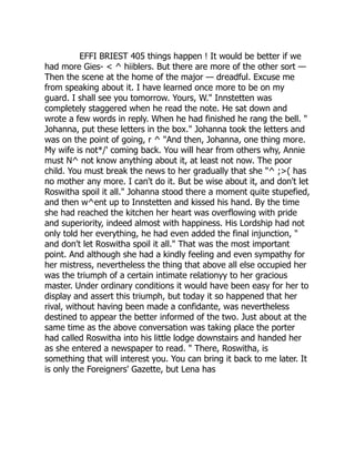 EFFI BRIEST 405 things happen ! It would be better if we
had more Gies- < ^ hiiblers. But there are more of the other sort —
Then the scene at the home of the major — dreadful. Excuse me
from speaking about it. I have learned once more to be on my
guard. I shall see you tomorrow. Yours, W." Innstetten was
completely staggered when he read the note. He sat down and
wrote a few words in reply. When he had finished he rang the bell. "
Johanna, put these letters in the box." Johanna took the letters and
was on the point of going, r ^ "And then, Johanna, one thing more.
My wife is not*/' coming back. You will hear from others why, Annie
must N^ not know anything about it, at least not now. The poor
child. You must break the news to her gradually that she "^ ;>( has
no mother any more. I can't do it. But be wise about it, and don't let
Roswitha spoil it all." Johanna stood there a moment quite stupefied,
and then w^ent up to Innstetten and kissed his hand. By the time
she had reached the kitchen her heart was overflowing with pride
and superiority, indeed almost with happiness. His Lordship had not
only told her everything, he had even added the final injunction, "
and don't let Roswitha spoil it all." That was the most important
point. And although she had a kindly feeling and even sympathy for
her mistress, nevertheless the thing that above all else occupied her
was the triumph of a certain intimate relationyy to her gracious
master. Under ordinary conditions it would have been easy for her to
display and assert this triumph, but today it so happened that her
rival, without having been made a confidante, was nevertheless
destined to appear the better informed of the two. Just about at the
same time as the above conversation was taking place the porter
had called Roswitha into his little lodge downstairs and handed her
as she entered a newspaper to read. " There, Roswitha, is
something that will interest you. You can bring it back to me later. It
is only the Foreigners' Gazette, but Lena has
 
