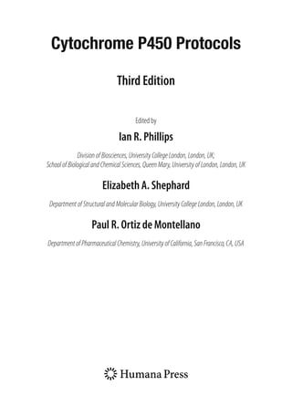 Cytochrome P450 Protocols
Third Edition
Edited by
Ian R. Phillips
Division of Biosciences, University College London, London, UK;
School of Biological and Chemical Sciences, Queen Mary,University of London, London, UK
Elizabeth A. Shephard
DepartmentofStructuralandMolecularBiology,UniversityCollegeLondon,London,UK
Paul R. Ortiz de Montellano
DepartmentofPharmaceuticalChemistry,UniversityofCalifornia,SanFrancisco,CA,USA
 