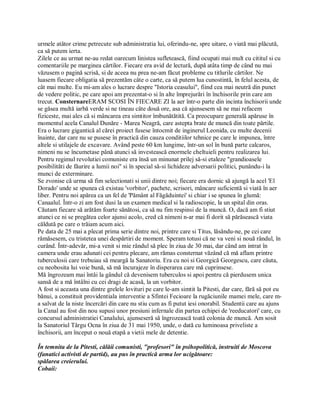 urmele atâtor crime petrecute sub administratia lui, oferindu-ne, spre uitare, o viată mai plăcută,
ca să putem ierta.
Zilele ce au urmat ne-au redat oarecum linistea sufletească, fiind ocupati mai mult cu cititul si cu
comentariile pe marginea cărtilor. Fiecare era avid de lectură, după atâta timp de când nu mai
văzusem o pagină scrisă, si de aceea nu prea ne-am făcut probleme cu titlurile cărtilor. Ne
luasem fiecare obligatia să prezentăm câte o carte, ca să putem lua cunostintă, în felul acesta, de
cât mai multe. Eu mi-am ales o lucrare despre "Istoria ceasului", fiind cea mai neutră din punct
de vedere politic, pe care apoi am prezentat-o si în alte împrejurări în închisorile prin care am
trecut. ConsternareERAM SCOSI ÎN FIECARE ZI la aer într-o parte din incinta închisorii unde
se găsea multă iarbă verde si ne tineau câte două ore, asa că ajunsesem să ne mai refacem
fiziceste, mai ales că si mâncarea era simtitor îmbunătătită. Ca preocupare generală apăruse în
momentul acela Canalul Dunăre - Marea Neagră, care astepta brate de muncă din toate părtile.
Era o lucrare gigantică al cărei proiect fusese întocmit de inginerul Leonida, cu multe decenii
înainte, dar care nu se pusese în practică din cauza conditiilor tehnice pe care le impunea, între
altele si utilajele de excavare. Având peste 60 km lungime, într-un sol în bună parte calcaros,
nimeni nu se încumetase până atunci să investească enormele cheltuieli pentru realizarea lui.
Pentru regimul revolutiei comuniste era însă un minunat prilej să-si etaleze "grandioasele
posibilităti de făurire a lumii noi" si în special să-si lichideze adversarii politici, punându-i la
munci de exterminare.
Se zvonise că urma să fim selectionati si unii dintre noi; fiecare era dornic să ajungă la acel 'El
Dorado' unde se spunea că existau 'vorbitor', pachete, scrisori, mâncare suficientă si viată în aer
liber. Pentru noi apărea ca un fel de 'Pământ al Făgăduintei' si chiar i se spunea în glumă:
Canaalul. Într-o zi am fost dusi la un examen medical si la radioscopie, la un spital din oras.
Căutam fiecare să arătăm foarte sănătosi, ca să nu fim respinsi de la muncă. O, dacă am fi stiut
atunci ce ni se pregătea celor ajunsi acolo, cred că nimeni n-ar mai fi dorit să părăsească viata
căldută pe care o trăiam acum aici.
Pe data de 25 mai a plecat prima serie dintre noi, printre care si Titus, lăsându-ne, pe cei care
rămăsesem, cu tristetea unei despărtiri de moment. Speram totusi că ne va veni si nouă rândul, în
curând. Într-adevăr, mi-a venit si mie rândul să plec în ziua de 30 mai, dar când am intrat în
camera unde erau adunati cei pentru plecare, am rămas consternat văzând că mă aflam printre
tuberculosii care trebuiau să meargă la Sanatoriu. Era cu noi si Georgică Georgescu, care căuta,
cu neobosita lui voie bună, să mă încurajeze în disperarea care mă cuprinsese.
Mă îngrozeam mai întâi la gândul că devenisem tuberculos si apoi pentru că pierdusem unica
sansă de a mă întâlni cu cei dragi de acasă, la un vorbitor.
A fost si aceasta una dintre grelele lovituri pe care le-am simtit la Pitesti, dar care, fără să pot eu
bănui, a constituit providentiala interventie a Sfintei Fecioare la rugăciunile mamei mele, care m-
a salvat de la niste încercări din care nu stiu cum as fi putut iesi onorabil. Studentii care au ajuns
la Canal au fost din nou supusi unor presiuni infernale din partea echipei de 'reeducatori' care, cu
concursul administratiei Canalului, ajunseseră să îngrozească toată colonia de muncă. Am sosit
la Sanatoriul Târgu Ocna în ziua de 31 mai 1950, unde, o dată cu luminoasa priveliste a
închisorii, am început o nouă etapă a vietii mele de detentie.

În temnita de la Pitesti, călăii comunisti, "profesori" în psihopolitică, instruiti de Moscova
(fanatici activisti de partid), au pus în practică arma lor ucigătoare:
spălarea creierului.
Cobaii:
 