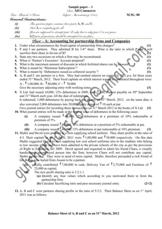 Time Allowed: 3 Hours

General Instructions:
(i)
(ii)
(iii)
(iv)

Sample paper – 1
Class: XII Commerce
Subject – Accountancy (055)

M.M.: 80

This question paper contains three parts A, B, and C.
Part A is compulsory for all.
You are supposed to attempt part B only that is why part C is not given.
All parts of questions should be attempted at one place.

Part – A: Accounting for partnership firms and Companies
1. Under what circumstances the fixed capital of partnership firm changes?
(1)
th
2. P and J are partners. They admitted B for 1/4 share. What is the ratio in which P and J will
sacrifice their share in favour of B?
(1)
3. State any two occasions on which a firm may be reconstituted.
(1)
4. When is ‘Partner’s Executors’ Account prepared?
(1)
5. What is the maximum amount of discount at which forfeited shares can be reissued?
(1)
6. What is meant by ‘Minimum Subscription’?
(1)
7. What is meant by ‘Debentures issued as collateral security’?
(1)
8. A, B and C are partners in a firm. They had omitted interest on capital @ 10% p.a. for three years
ended 31st March, 2012. Their fixed capitals on which interest was to be calculated throughout were:
A - 1,00,000; B - 80,000; C - 70,000.
Give the necessary adjusting entry with working notes.
(3)
th
9. X Ltd. had issued 10,000, 12% debentures in 2009, each 100, interest payable on 30 September
and 31st March each year, till the date of redemption.
It redeemed, 1,000 debentures by paying back the money on 31st March, 2012. on the same date, it
also converted 2,000 debentures into 20,000 equity shares of 10 each at par.
Give journal entries for recording these transactions on 31st March 2012 in the books of X Ltd. (3)
10. What journal entries will be made at the time of issue of debentures in the following cases:
(i)
A company issued 40,000, 12% debentures at a premium of 10% redeemable at
premium of 5%.
(ii)
A company issued 40,000, 12% debentures at a premium of 5% redeemable at par.
(iii)
A company issued 40,000, 12% debentures at par redeemable at 10% premium.
(3)
11. Shabir and David were partners in a firm supplying school uniform. They share profits in the ratio of
4:3. Their capitals as on 1st April, 2011 were 1,00,000 and 50,000 respectively. On this date
Shabir suggested David to start supplying low cost school uniforms also to the students who belong
to low income group and have been admitted to the private schools of the city as per the provisions
of Right to Education Act 2009. David agreed and requested to admit his friend Charu, a visually
handicapped unemployed person into the firm; however Charu will not contribute any capital.
Shabir agrees to it. They were in need of more capital. Shabir, therefore persuaded a rich friend of
his, Rafiq, who hailed from Assam to be a partner.
(i)
Rafiq contributed 7,00,000 in cash, Delivery Van of 2,75,000 and Furniture of
25,000 as capital.
(ii)
The new profit sharing ratio is 3:2:1:1.
(a) Identify any four values which according to you motivated them to form the
partnership firm.
(b) Calculate Sacrificing ratio and pass necessary journal entry.
(2+2)
12. A, B and C were partners sharing profits in the ratio of 5:3:2. Their Balance Sheet as on 1 st April,
2011 was as follows:

Balance Sheet of A, B and C as on 31st March, 2012

 